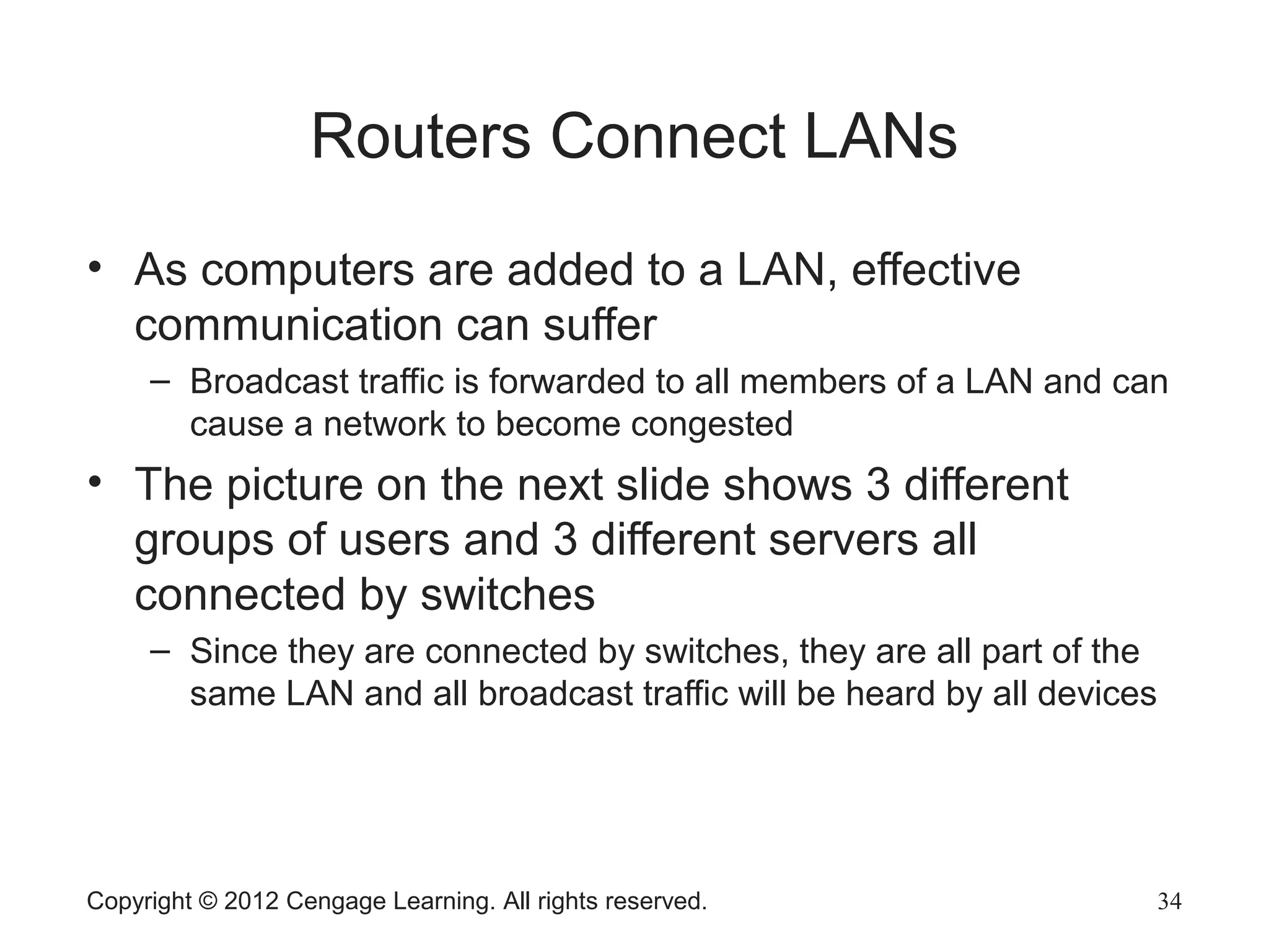 Copyright © 2012 Cengage Learning. All rights reserved. 34
Routers Connect LANs
• As computers are added to a LAN, effective
communication can suffer
– Broadcast traffic is forwarded to all members of a LAN and can
cause a network to become congested
• The picture on the next slide shows 3 different
groups of users and 3 different servers all
connected by switches
– Since they are connected by switches, they are all part of the
same LAN and all broadcast traffic will be heard by all devices
 