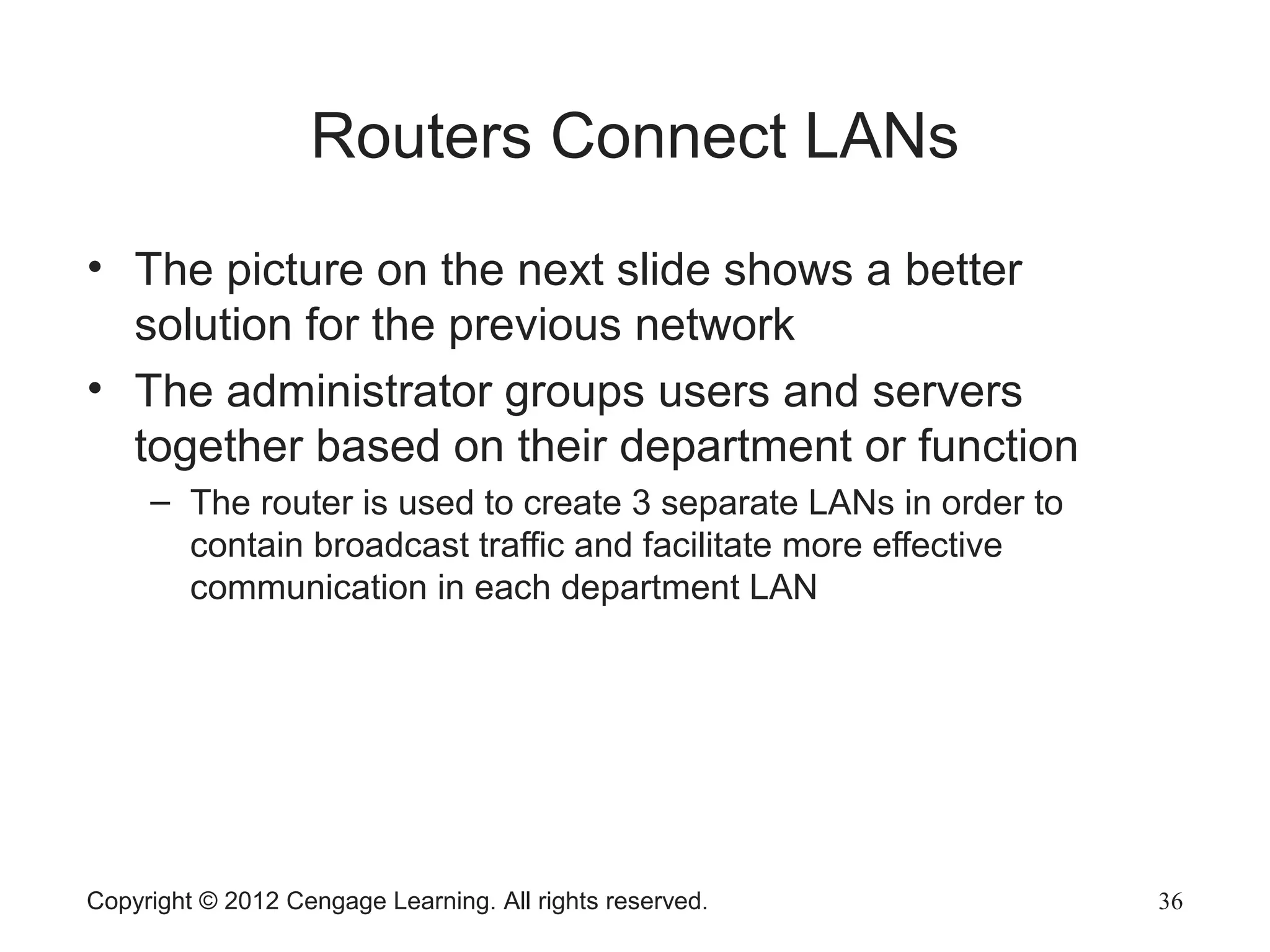 Copyright © 2012 Cengage Learning. All rights reserved. 36
Routers Connect LANs
• The picture on the next slide shows a better
solution for the previous network
• The administrator groups users and servers
together based on their department or function
– The router is used to create 3 separate LANs in order to
contain broadcast traffic and facilitate more effective
communication in each department LAN
 