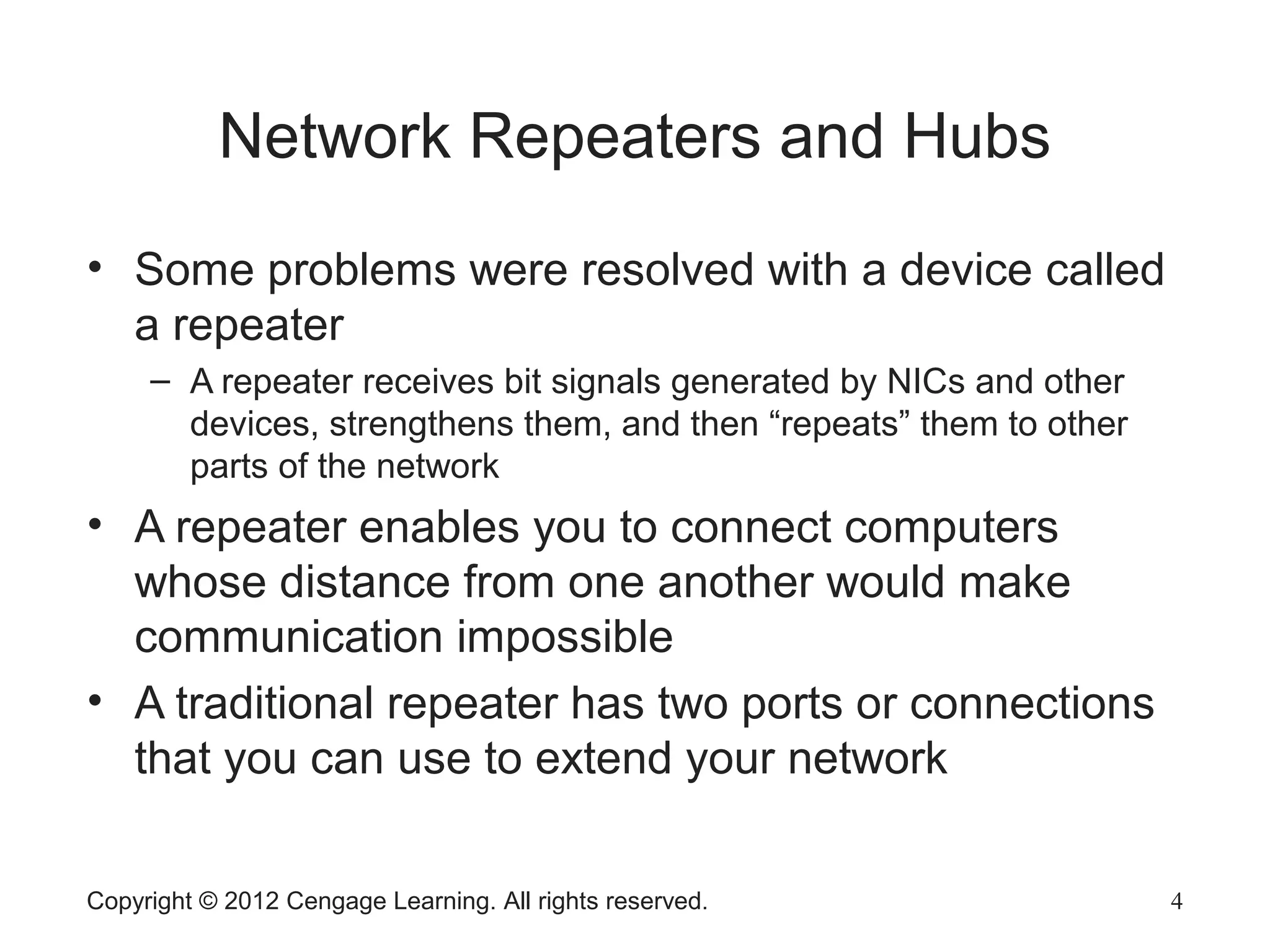 Copyright © 2012 Cengage Learning. All rights reserved. 4
Network Repeaters and Hubs
• Some problems were resolved with a device called
a repeater
– A repeater receives bit signals generated by NICs and other
devices, strengthens them, and then “repeats” them to other
parts of the network
• A repeater enables you to connect computers
whose distance from one another would make
communication impossible
• A traditional repeater has two ports or connections
that you can use to extend your network
 