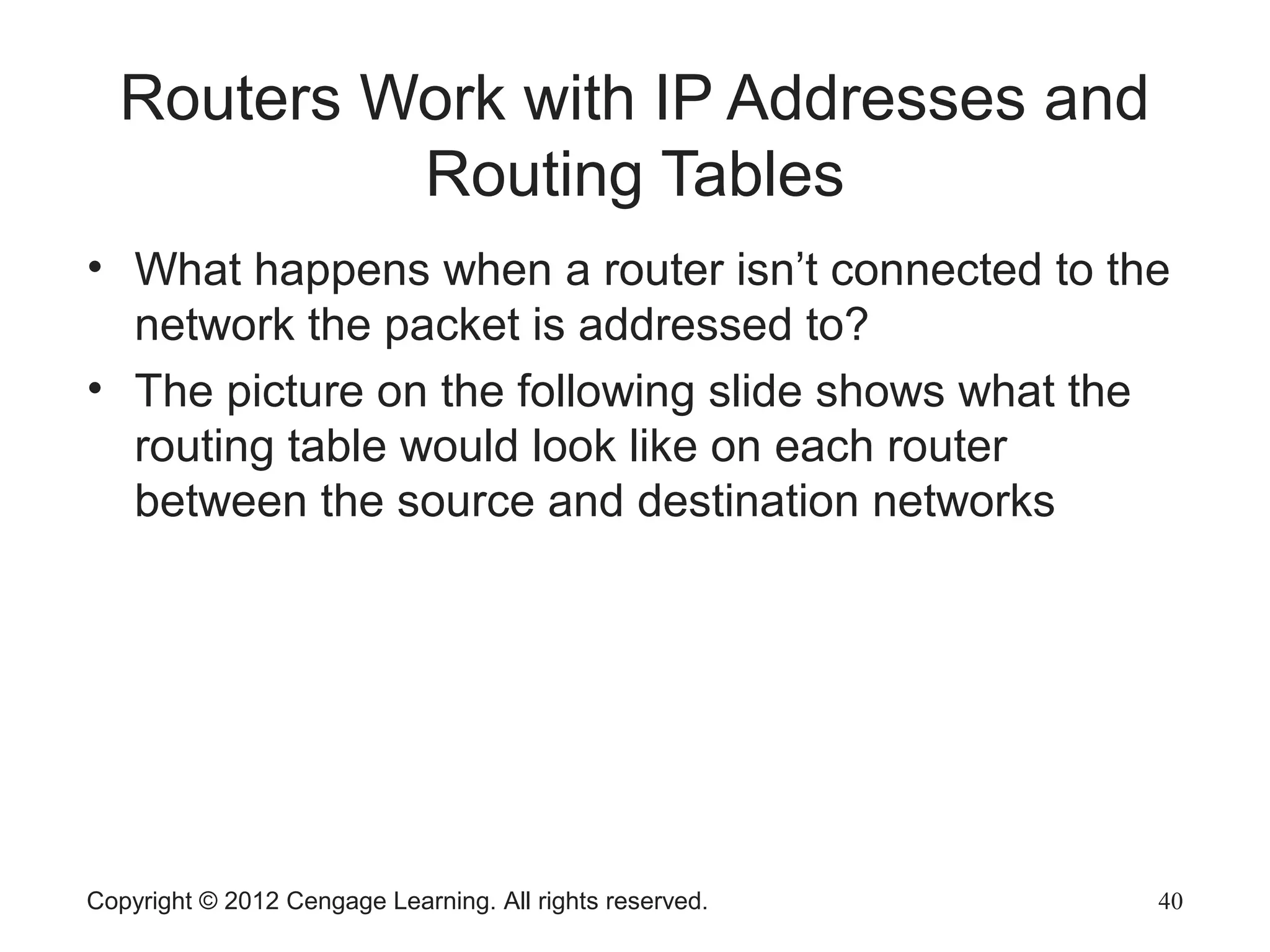 Copyright © 2012 Cengage Learning. All rights reserved. 40
Routers Work with IP Addresses and
Routing Tables
• What happens when a router isn’t connected to the
network the packet is addressed to?
• The picture on the following slide shows what the
routing table would look like on each router
between the source and destination networks
 