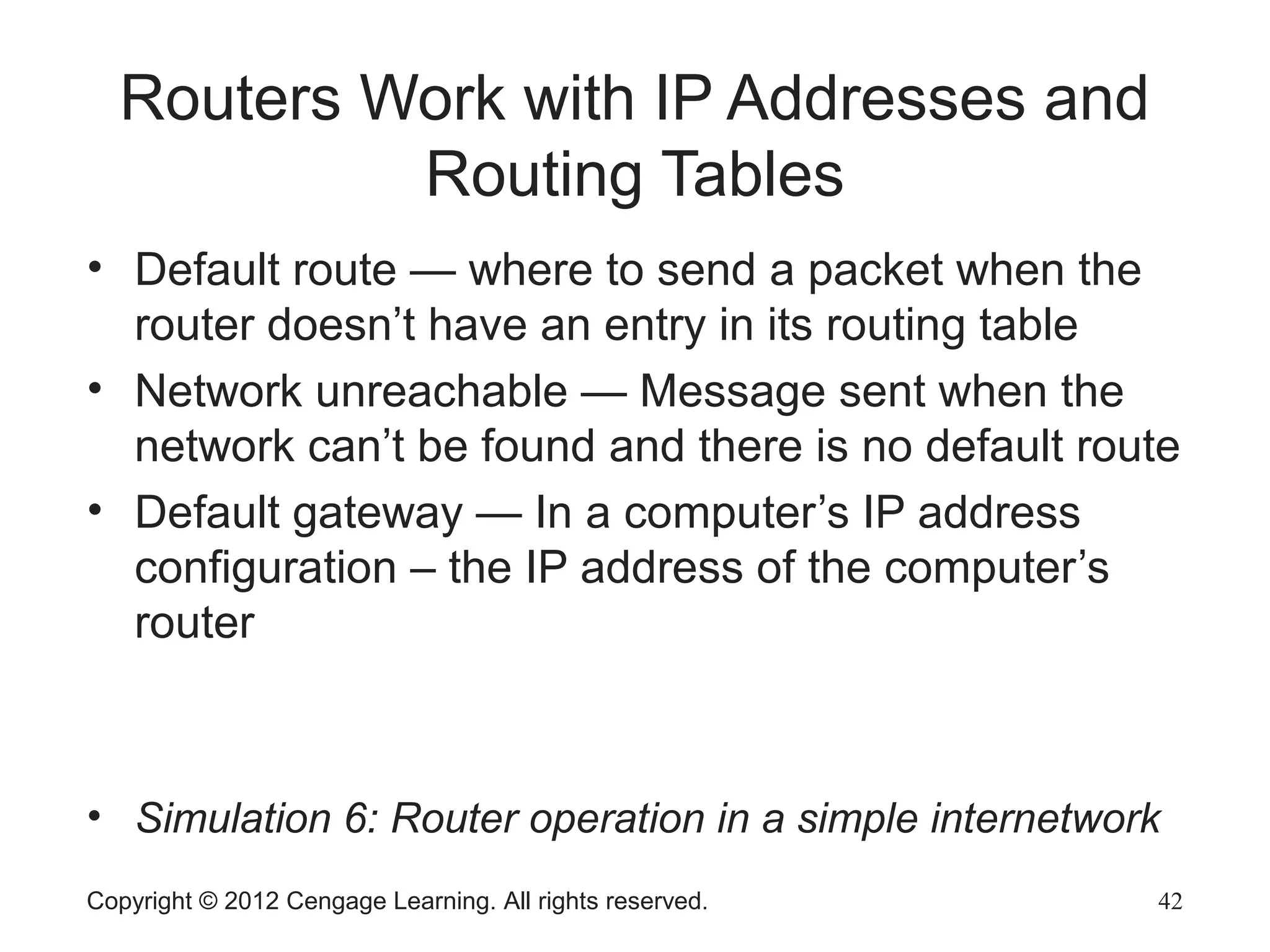 Copyright © 2012 Cengage Learning. All rights reserved. 42
Routers Work with IP Addresses and
Routing Tables
• Default route — where to send a packet when the
router doesn’t have an entry in its routing table
• Network unreachable — Message sent when the
network can’t be found and there is no default route
• Default gateway — In a computer’s IP address
configuration – the IP address of the computer’s
router
• Simulation 6: Router operation in a simple internetwork
 