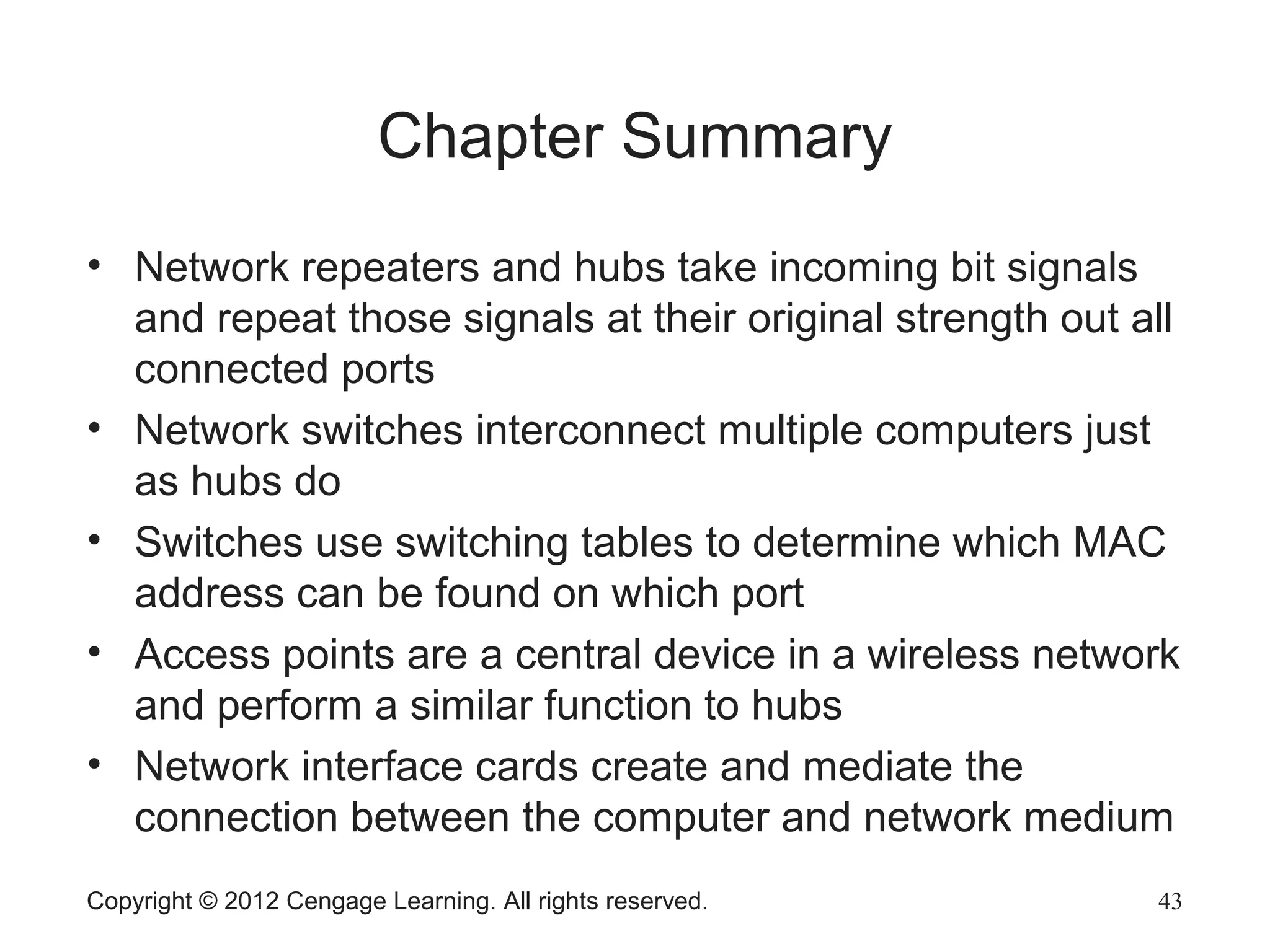 Copyright © 2012 Cengage Learning. All rights reserved. 43
Chapter Summary
• Network repeaters and hubs take incoming bit signals
and repeat those signals at their original strength out all
connected ports
• Network switches interconnect multiple computers just
as hubs do
• Switches use switching tables to determine which MAC
address can be found on which port
• Access points are a central device in a wireless network
and perform a similar function to hubs
• Network interface cards create and mediate the
connection between the computer and network medium
 