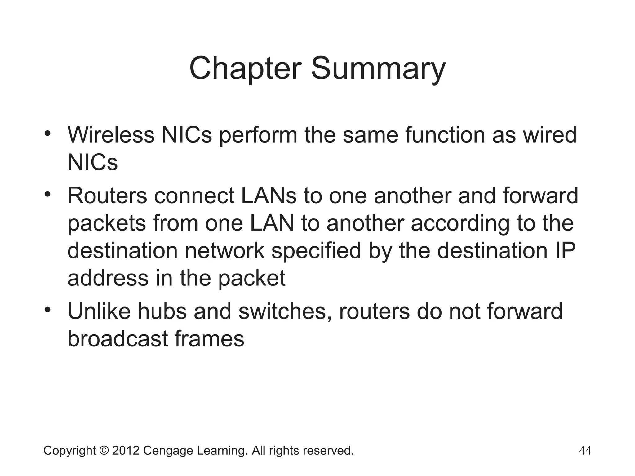Copyright © 2012 Cengage Learning. All rights reserved. 44
Chapter Summary
• Wireless NICs perform the same function as wired
NICs
• Routers connect LANs to one another and forward
packets from one LAN to another according to the
destination network specified by the destination IP
address in the packet
• Unlike hubs and switches, routers do not forward
broadcast frames
 