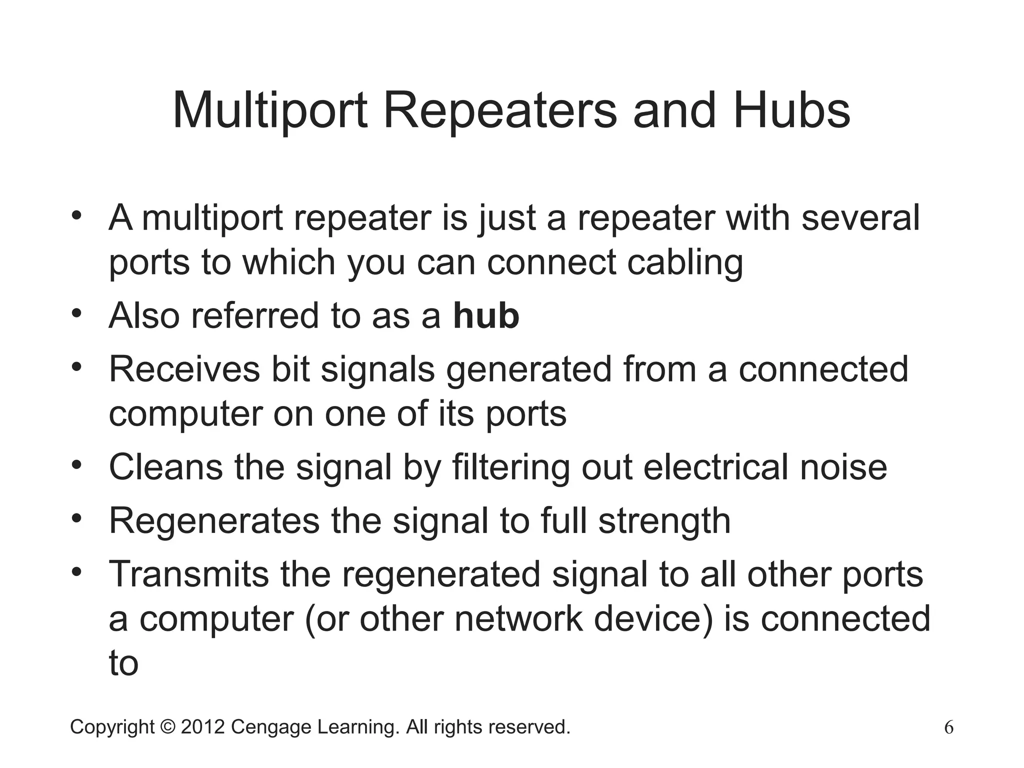 Copyright © 2012 Cengage Learning. All rights reserved. 6
Multiport Repeaters and Hubs
• A multiport repeater is just a repeater with several
ports to which you can connect cabling
• Also referred to as a hub
• Receives bit signals generated from a connected
computer on one of its ports
• Cleans the signal by filtering out electrical noise
• Regenerates the signal to full strength
• Transmits the regenerated signal to all other ports
a computer (or other network device) is connected
to
 