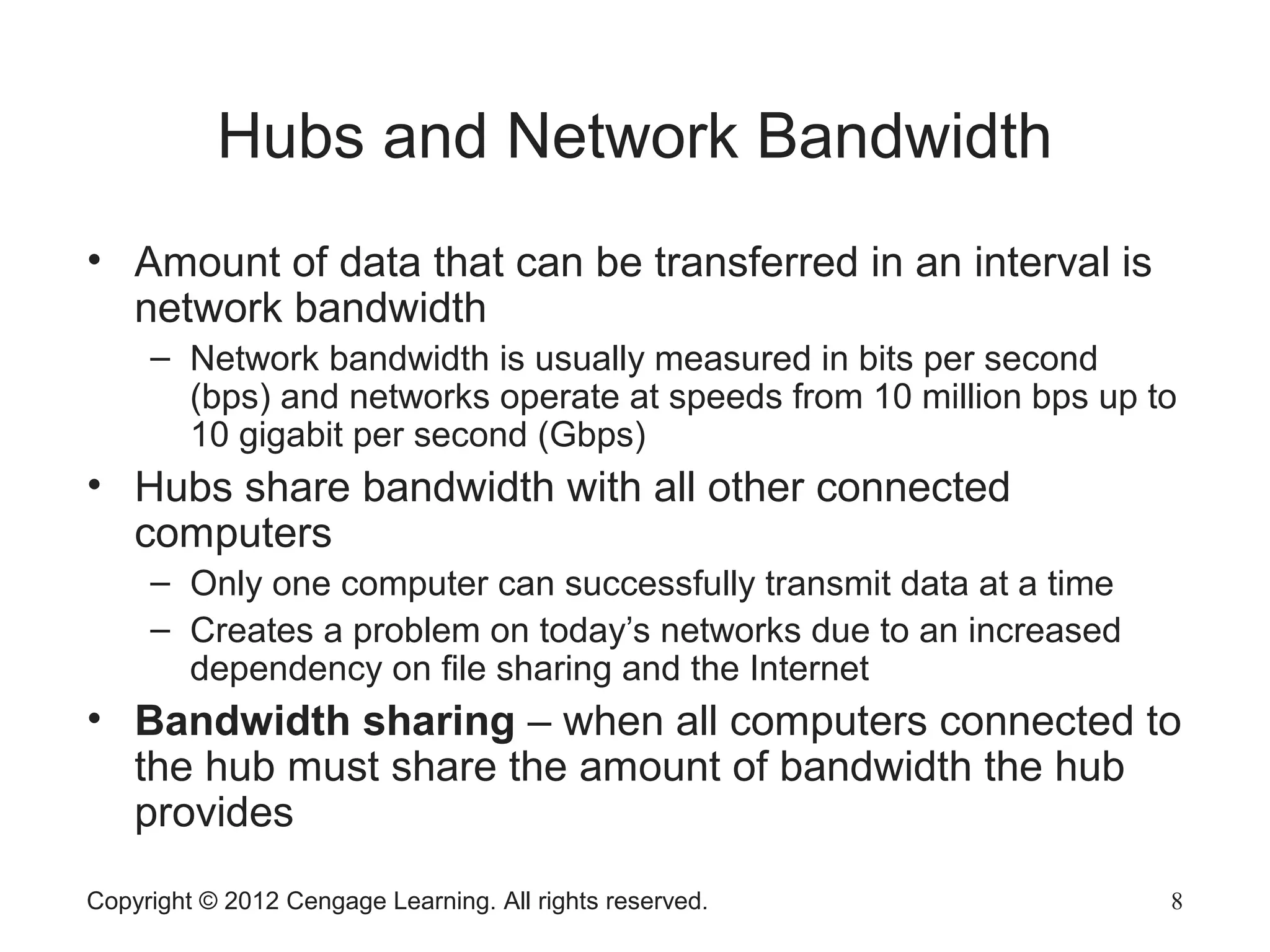 Copyright © 2012 Cengage Learning. All rights reserved. 8
Hubs and Network Bandwidth
• Amount of data that can be transferred in an interval is
network bandwidth
– Network bandwidth is usually measured in bits per second
(bps) and networks operate at speeds from 10 million bps up to
10 gigabit per second (Gbps)
• Hubs share bandwidth with all other connected
computers
– Only one computer can successfully transmit data at a time
– Creates a problem on today’s networks due to an increased
dependency on file sharing and the Internet
• Bandwidth sharing – when all computers connected to
the hub must share the amount of bandwidth the hub
provides
 