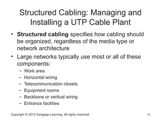 Copyright © 2012 Cengage Learning. All rights reserved. 18
Structured Cabling: Managing and
Installing a UTP Cable Plant
• Structured cabling specifies how cabling should
be organized, regardless of the media type or
network architecture
• Large networks typically use most or all of these
components:
– Work area
– Horizontal wiring
– Telecommunication closets
– Equipment rooms
– Backbone or vertical wiring
– Entrance facilities
 