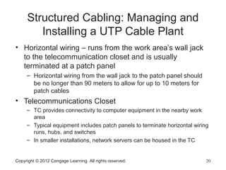 Copyright © 2012 Cengage Learning. All rights reserved. 20
Structured Cabling: Managing and
Installing a UTP Cable Plant
• Horizontal wiring – runs from the work area’s wall jack
to the telecommunication closet and is usually
terminated at a patch panel
– Horizontal wiring from the wall jack to the patch panel should
be no longer than 90 meters to allow for up to 10 meters for
patch cables
• Telecommunications Closet
– TC provides connectivity to computer equipment in the nearby work
area
– Typical equipment includes patch panels to terminate horizontal wiring
runs, hubs, and switches
– In smaller installations, network servers can be housed in the TC
 
