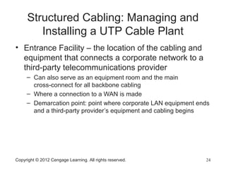 Copyright © 2012 Cengage Learning. All rights reserved. 24
Structured Cabling: Managing and
Installing a UTP Cable Plant
• Entrance Facility – the location of the cabling and
equipment that connects a corporate network to a
third-party telecommunications provider
– Can also serve as an equipment room and the main
cross-connect for all backbone cabling
– Where a connection to a WAN is made
– Demarcation point: point where corporate LAN equipment ends
and a third-party provider’s equipment and cabling begins
 