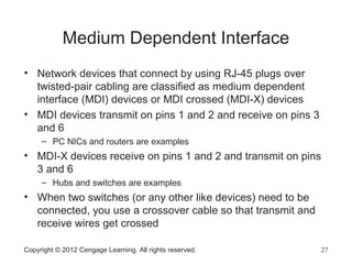 Copyright © 2012 Cengage Learning. All rights reserved. 27
Medium Dependent Interface
• Network devices that connect by using RJ-45 plugs over
twisted-pair cabling are classified as medium dependent
interface (MDI) devices or MDI crossed (MDI-X) devices
• MDI devices transmit on pins 1 and 2 and receive on pins 3
and 6
– PC NICs and routers are examples
• MDI-X devices receive on pins 1 and 2 and transmit on pins
3 and 6
– Hubs and switches are examples
• When two switches (or any other like devices) need to be
connected, you use a crossover cable so that transmit and
receive wires get crossed
 