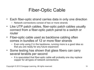 Copyright © 2012 Cengage Learning. All rights reserved. 30
Fiber-Optic Cable
• Each fiber-optic strand carries data in only one direction
– Network connections consist of two or more strands
• Like UTP patch cables, fiber-optic patch cables usually
connect from a fiber-optic patch panel to a switch or
router
• Fiber-optic cable used as backbone cabling often
comes in bundles of 12 or more fiber strands
– Even only using 2 in the backbone, running more is a good idea so
that you are ready for any future expansion
• Some testing has shown that glass fibers can carry
several terabits per second
– It is speculated that fiber-optic cable will probably one day replace
copper for all types of network connections
 