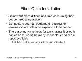 Fiber-Optic Installation
• Somewhat more difficult and time consuming than
copper media installation
• Connectors and test equipment required for
termination are still more expensive than copper
• There are many methods for terminating fiber-optic
cables because of the many connectors and cable
types available
– Installation details are beyond the scope of this book
Copyright © 2012 Cengage Learning. All rights reserved. 33
 