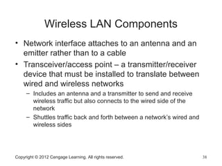 Wireless LAN Components
• Network interface attaches to an antenna and an
emitter rather than to a cable
• Transceiver/access point – a transmitter/receiver
device that must be installed to translate between
wired and wireless networks
– Includes an antenna and a transmitter to send and receive
wireless traffic but also connects to the wired side of the
network
– Shuttles traffic back and forth between a network’s wired and
wireless sides
Copyright © 2012 Cengage Learning. All rights reserved. 38
 