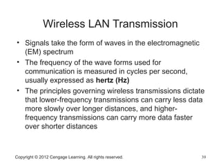 Wireless LAN Transmission
• Signals take the form of waves in the electromagnetic
(EM) spectrum
• The frequency of the wave forms used for
communication is measured in cycles per second,
usually expressed as hertz (Hz)
• The principles governing wireless transmissions dictate
that lower-frequency transmissions can carry less data
more slowly over longer distances, and higher-
frequency transmissions can carry more data faster
over shorter distances
Copyright © 2012 Cengage Learning. All rights reserved. 39
 