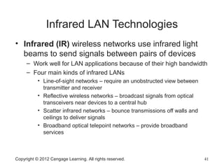 Infrared LAN Technologies
• Infrared (IR) wireless networks use infrared light
beams to send signals between pairs of devices
– Work well for LAN applications because of their high bandwidth
– Four main kinds of infrared LANs
• Line-of-sight networks – require an unobstructed view between
transmitter and receiver
• Reflective wireless networks – broadcast signals from optical
transceivers near devices to a central hub
• Scatter infrared networks – bounce transmissions off walls and
ceilings to deliver signals
• Broadband optical telepoint networks – provide broadband
services
Copyright © 2012 Cengage Learning. All rights reserved. 41
 