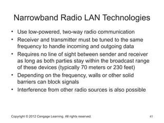 Narrowband Radio LAN Technologies
• Use low-powered, two-way radio communication
• Receiver and transmitter must be tuned to the same
frequency to handle incoming and outgoing data
• Requires no line of sight between sender and receiver
as long as both parties stay within the broadcast range
of these devices (typically 70 meters or 230 feet)
• Depending on the frequency, walls or other solid
barriers can block signals
• Interference from other radio sources is also possible
Copyright © 2012 Cengage Learning. All rights reserved. 43
 