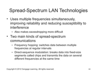 Spread-Spectrum LAN Technologies
• Uses multiple frequencies simultaneously,
improving reliability and reducing susceptibility to
interference
– Also makes eavesdropping more difficult
• Two main kinds of spread-spectrum
communications
– Frequency hopping: switches data between multiple
frequencies at regular intervals
– Direct-sequence modulation: breaks data into fixed-size
segments called chips and transmits the data on several
different frequencies at the same time
Copyright © 2012 Cengage Learning. All rights reserved. 44
 