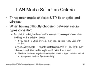 LAN Media Selection Criteria
• Three main media choices: UTP, fiber-optic, and
wireless
• When having difficulty choosing between media
types consider:
– Bandwidth – Higher bandwidth means more expensive cable
and higher installation costs
• If you need 40 Gbps or more, then fiber-optic is really your only
choice
– Budget – A typical UTP cable installation cost $100 - $200 per
cable run and fiber-optic might cost twice that much
• Wireless have no physical installation costs but you need to install
access points and verify connectivity
Copyright © 2012 Cengage Learning. All rights reserved. 47
 
