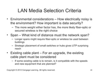LAN Media Selection Criteria
• Environmental considerations – How electrically noisy is
the environment? How important is data security?
– The more weight either factor has, the more likely fiber-optic or
secured wireless is the right choice
• Span – What kind of distance must the network span?
– Longer spans might require fiber-optic or wireless be used between
buildings
– Strategic placement of small switches or hubs gives UTP surprising
reach
• Existing cable plant – For an upgrade, the existing
cable plant must be considered
– If some existing cable is to remain, is it compatible with the speeds
and new equipment that are planned?
Copyright © 2012 Cengage Learning. All rights reserved. 48
 