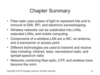 Copyright © 2012 Cengage Learning. All rights reserved. 50
Chapter Summary
• Fiber-optic uses pulses of light to represent bits and is
immune to EMI, RFI, and electronic eavesdropping
• Wireless networks can be subdivided into LANs,
extended LANs, and mobile computing
• Components of a wireless LAN are a NIC, an antenna,
and a transceiver or access point
• Different technologies are used to transmit and receive
data including: infrared, laser, narrowband radio, and
spread-spectrum radio
• Networks combining fiber-optic, UTP, and wireless have
become the norm
 