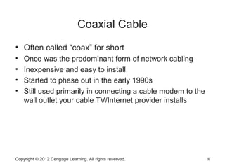 Copyright © 2012 Cengage Learning. All rights reserved. 8
Coaxial Cable
• Often called “coax” for short
• Once was the predominant form of network cabling
• Inexpensive and easy to install
• Started to phase out in the early 1990s
• Still used primarily in connecting a cable modem to the
wall outlet your cable TV/Internet provider installs
 
