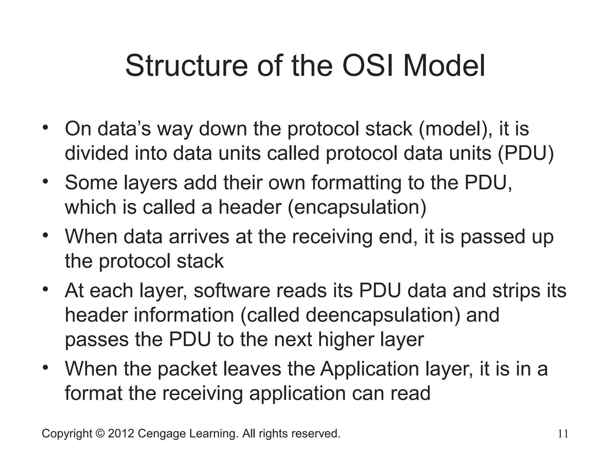 Copyright © 2012 Cengage Learning. All rights reserved. 11
Structure of the OSI Model
• On data’s way down the protocol stack (model), it is
divided into data units called protocol data units (PDU)
• Some layers add their own formatting to the PDU,
which is called a header (encapsulation)
• When data arrives at the receiving end, it is passed up
the protocol stack
• At each layer, software reads its PDU data and strips its
header information (called deencapsulation) and
passes the PDU to the next higher layer
• When the packet leaves the Application layer, it is in a
format the receiving application can read
 