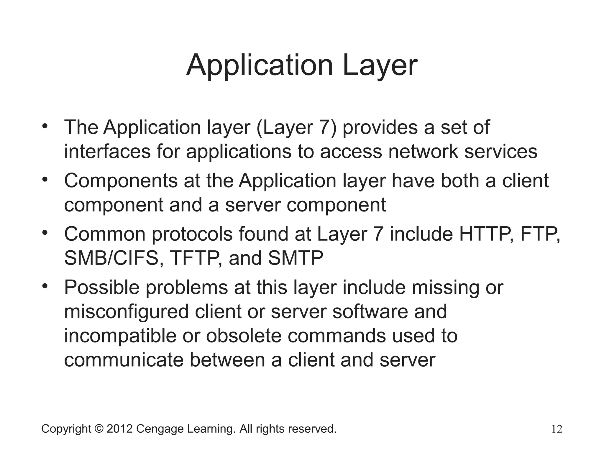 Copyright © 2012 Cengage Learning. All rights reserved. 12
Application Layer
• The Application layer (Layer 7) provides a set of
interfaces for applications to access network services
• Components at the Application layer have both a client
component and a server component
• Common protocols found at Layer 7 include HTTP, FTP,
SMB/CIFS, TFTP, and SMTP
• Possible problems at this layer include missing or
misconfigured client or server software and
incompatible or obsolete commands used to
communicate between a client and server
 