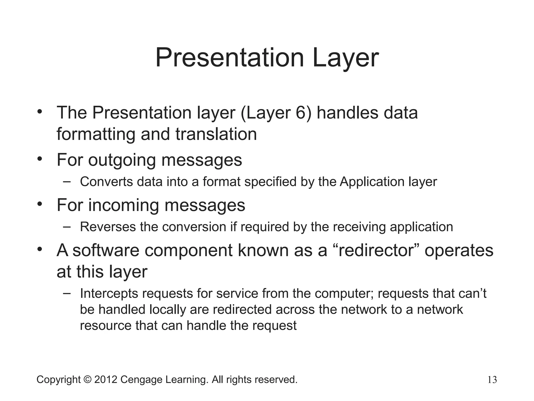 Copyright © 2012 Cengage Learning. All rights reserved. 13
Presentation Layer
• The Presentation layer (Layer 6) handles data
formatting and translation
• For outgoing messages
– Converts data into a format specified by the Application layer
• For incoming messages
– Reverses the conversion if required by the receiving application
• A software component known as a “redirector” operates
at this layer
– Intercepts requests for service from the computer; requests that can’t
be handled locally are redirected across the network to a network
resource that can handle the request
 