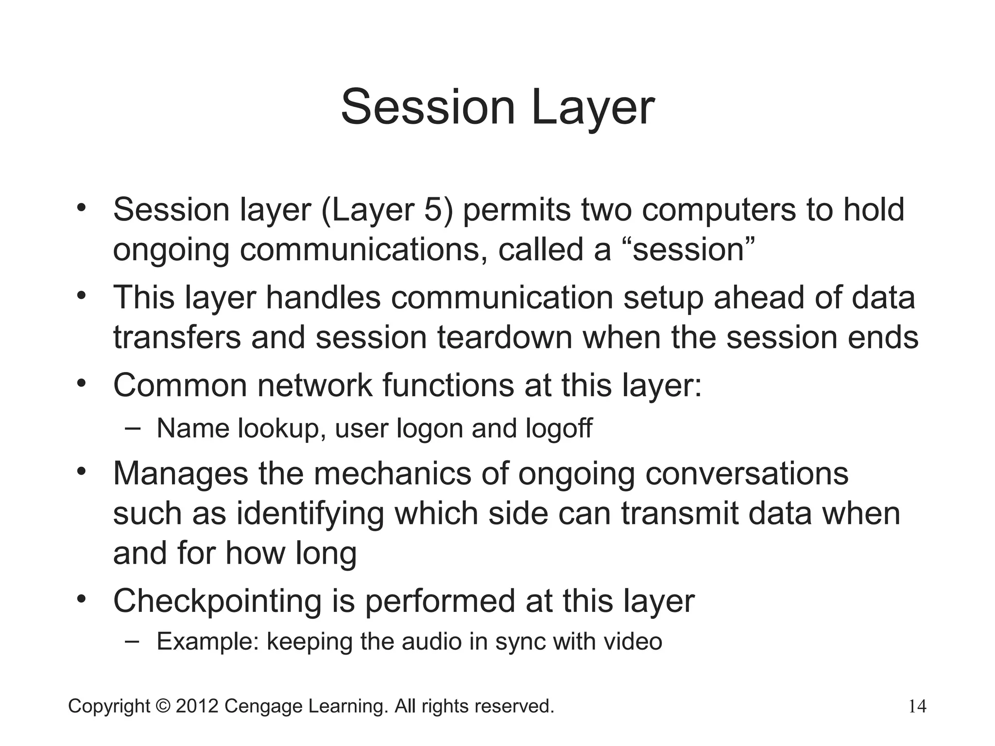 Copyright © 2012 Cengage Learning. All rights reserved. 14
Session Layer
• Session layer (Layer 5) permits two computers to hold
ongoing communications, called a “session”
• This layer handles communication setup ahead of data
transfers and session teardown when the session ends
• Common network functions at this layer:
– Name lookup, user logon and logoff
• Manages the mechanics of ongoing conversations
such as identifying which side can transmit data when
and for how long
• Checkpointing is performed at this layer
– Example: keeping the audio in sync with video
 