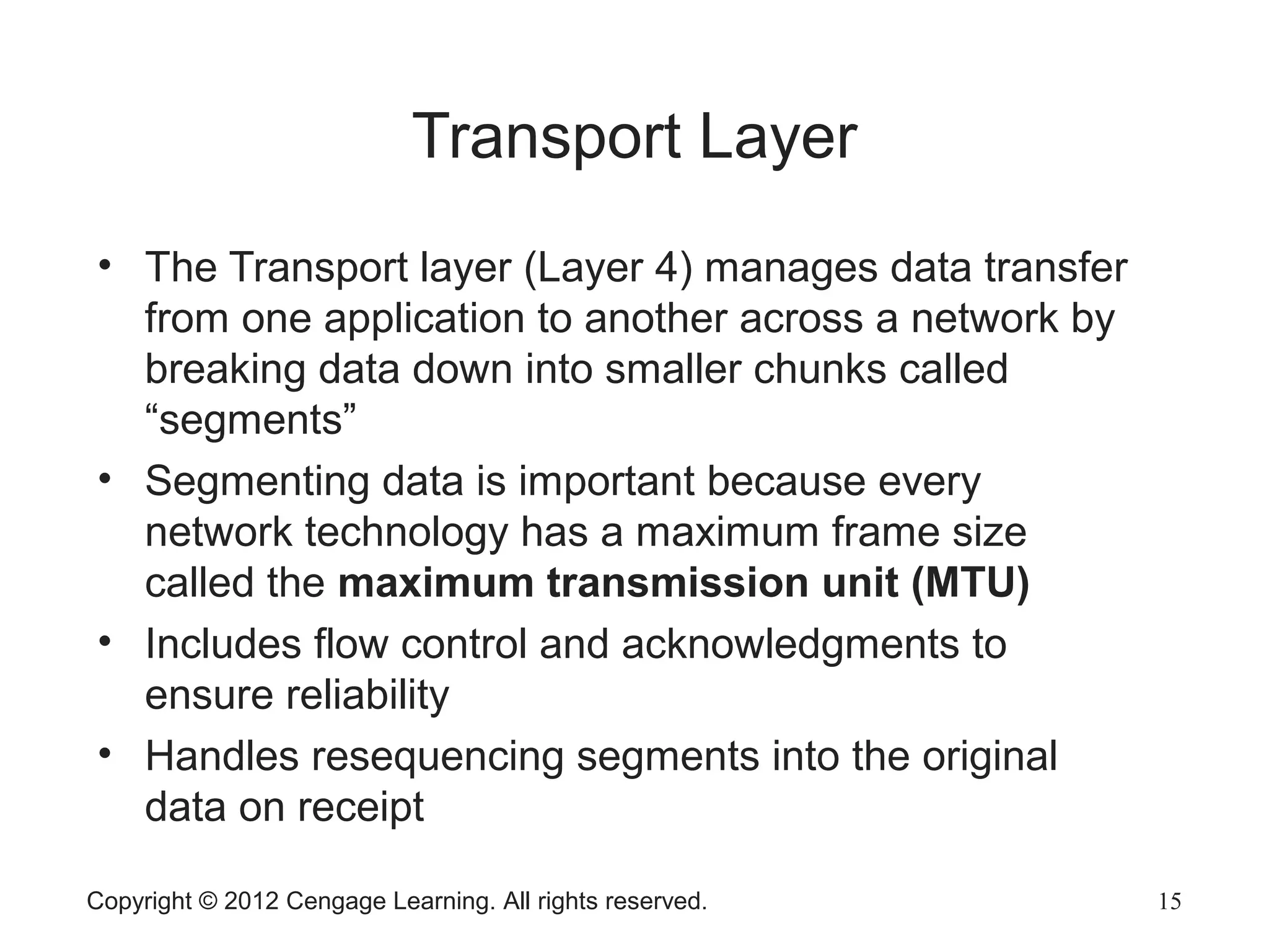 Copyright © 2012 Cengage Learning. All rights reserved. 15
Transport Layer
• The Transport layer (Layer 4) manages data transfer
from one application to another across a network by
breaking data down into smaller chunks called
“segments”
• Segmenting data is important because every
network technology has a maximum frame size
called the maximum transmission unit (MTU)
• Includes flow control and acknowledgments to
ensure reliability
• Handles resequencing segments into the original
data on receipt
 