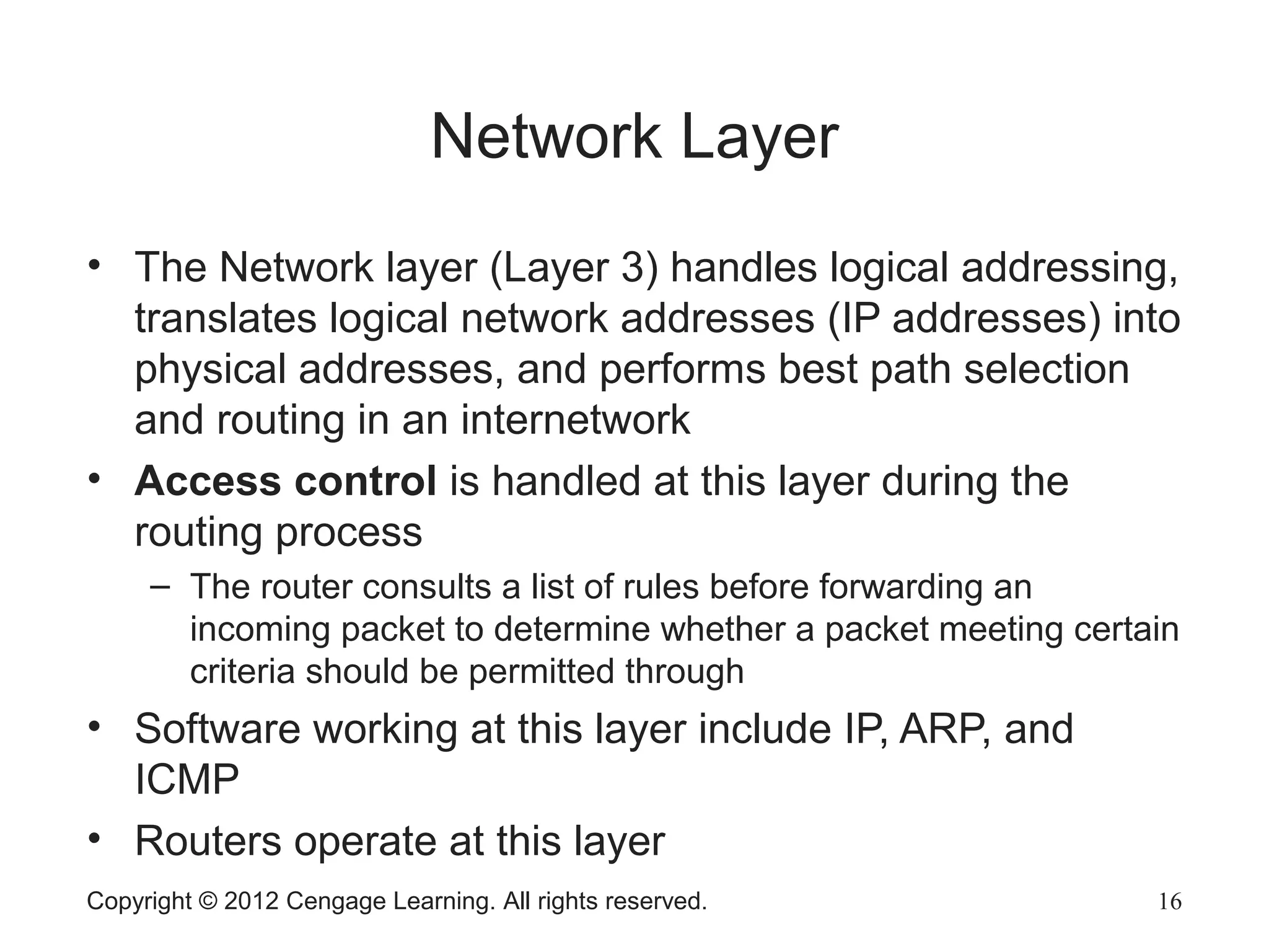 Copyright © 2012 Cengage Learning. All rights reserved. 16
Network Layer
• The Network layer (Layer 3) handles logical addressing,
translates logical network addresses (IP addresses) into
physical addresses, and performs best path selection
and routing in an internetwork
• Access control is handled at this layer during the
routing process
– The router consults a list of rules before forwarding an
incoming packet to determine whether a packet meeting certain
criteria should be permitted through
• Software working at this layer include IP, ARP, and
ICMP
• Routers operate at this layer
 