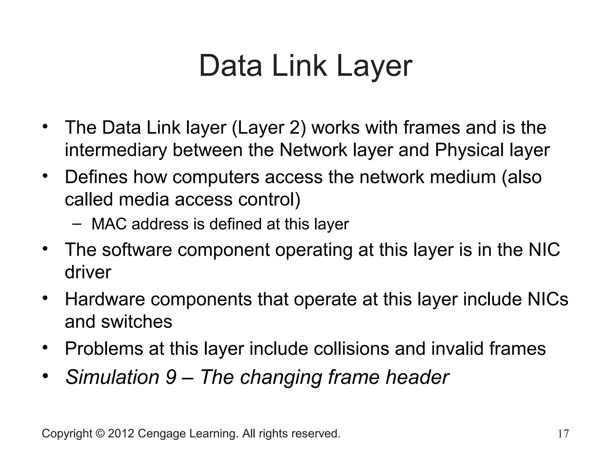 Copyright © 2012 Cengage Learning. All rights reserved. 17
Data Link Layer
• The Data Link layer (Layer 2) works with frames and is the
intermediary between the Network layer and Physical layer
• Defines how computers access the network medium (also
called media access control)
– MAC address is defined at this layer
• The software component operating at this layer is in the NIC
driver
• Hardware components that operate at this layer include NICs
and switches
• Problems at this layer include collisions and invalid frames
• Simulation 9 – The changing frame header
 