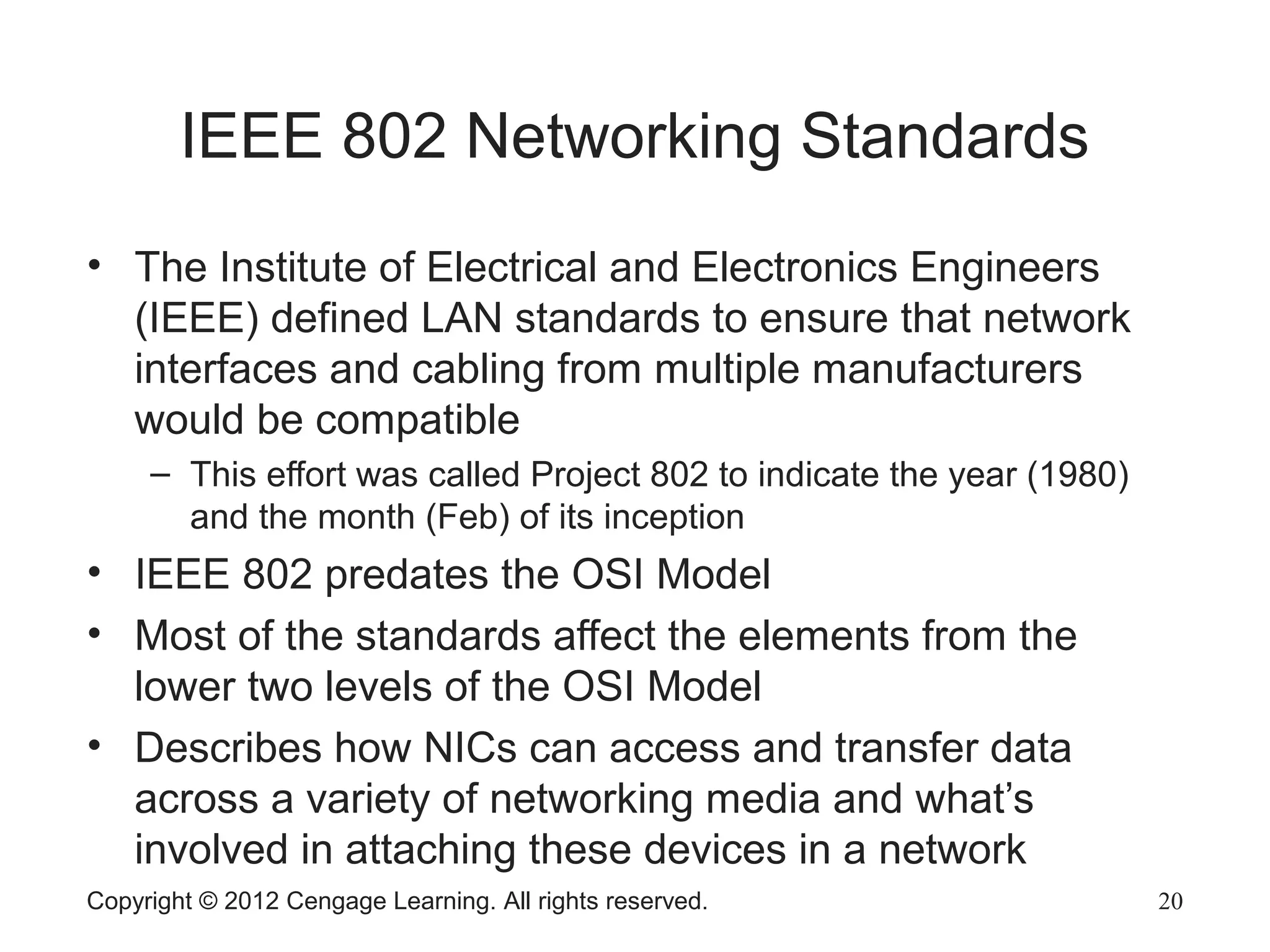 Copyright © 2012 Cengage Learning. All rights reserved. 20
IEEE 802 Networking Standards
• The Institute of Electrical and Electronics Engineers
(IEEE) defined LAN standards to ensure that network
interfaces and cabling from multiple manufacturers
would be compatible
– This effort was called Project 802 to indicate the year (1980)
and the month (Feb) of its inception
• IEEE 802 predates the OSI Model
• Most of the standards affect the elements from the
lower two levels of the OSI Model
• Describes how NICs can access and transfer data
across a variety of networking media and what’s
involved in attaching these devices in a network
 