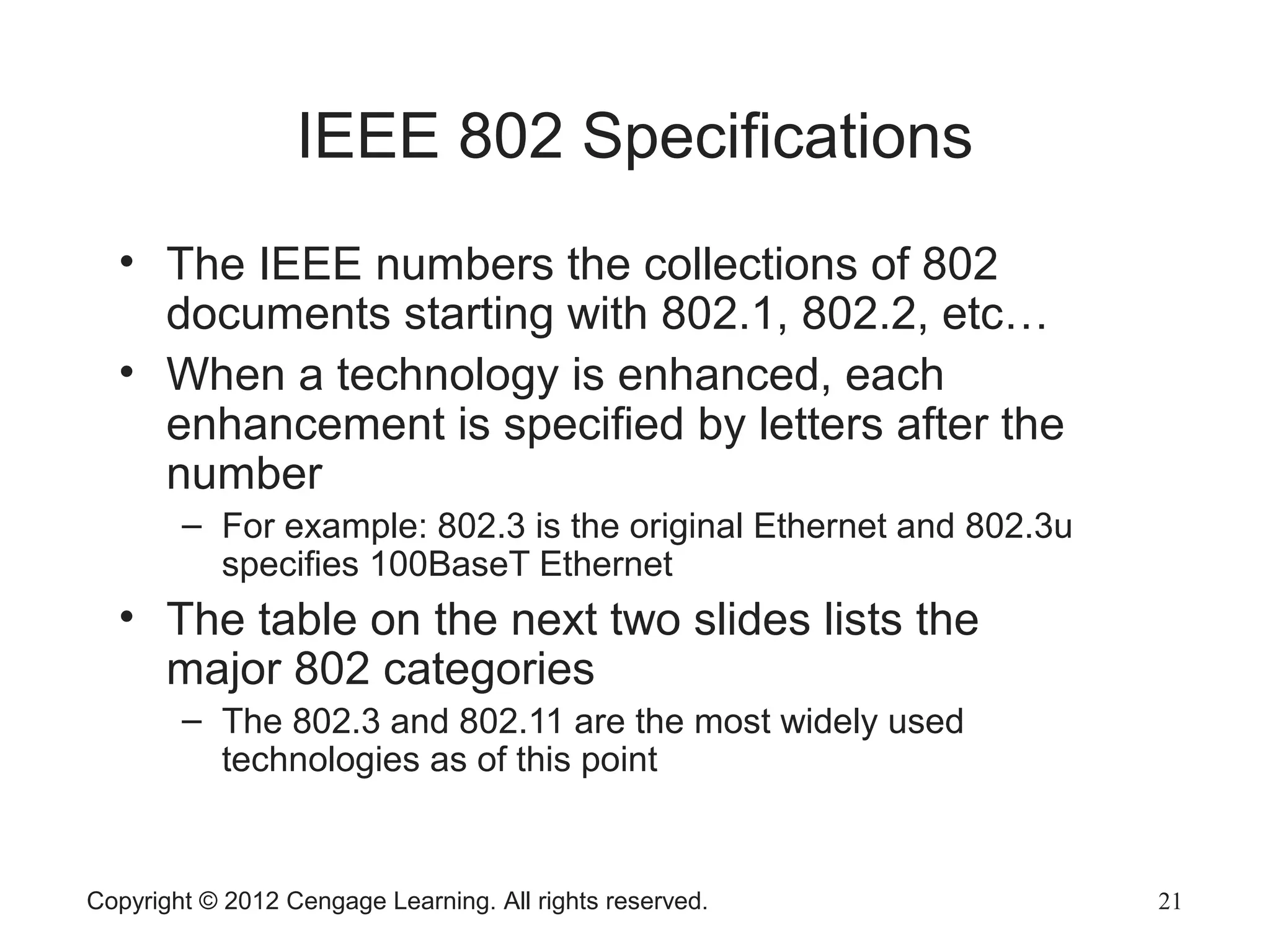 Copyright © 2012 Cengage Learning. All rights reserved. 21
IEEE 802 Specifications
• The IEEE numbers the collections of 802
documents starting with 802.1, 802.2, etc…
• When a technology is enhanced, each
enhancement is specified by letters after the
number
– For example: 802.3 is the original Ethernet and 802.3u
specifies 100BaseT Ethernet
• The table on the next two slides lists the
major 802 categories
– The 802.3 and 802.11 are the most widely used
technologies as of this point
 