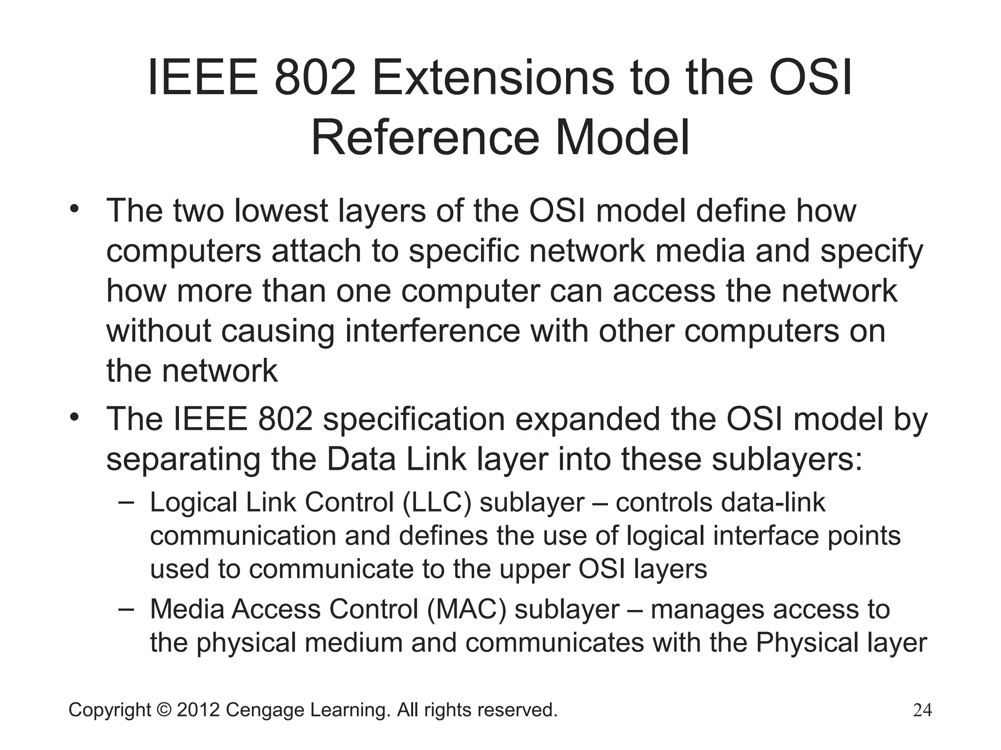 Copyright © 2012 Cengage Learning. All rights reserved. 24
IEEE 802 Extensions to the OSI
Reference Model
• The two lowest layers of the OSI model define how
computers attach to specific network media and specify
how more than one computer can access the network
without causing interference with other computers on
the network
• The IEEE 802 specification expanded the OSI model by
separating the Data Link layer into these sublayers:
– Logical Link Control (LLC) sublayer – controls data-link
communication and defines the use of logical interface points
used to communicate to the upper OSI layers
– Media Access Control (MAC) sublayer – manages access to
the physical medium and communicates with the Physical layer
 
