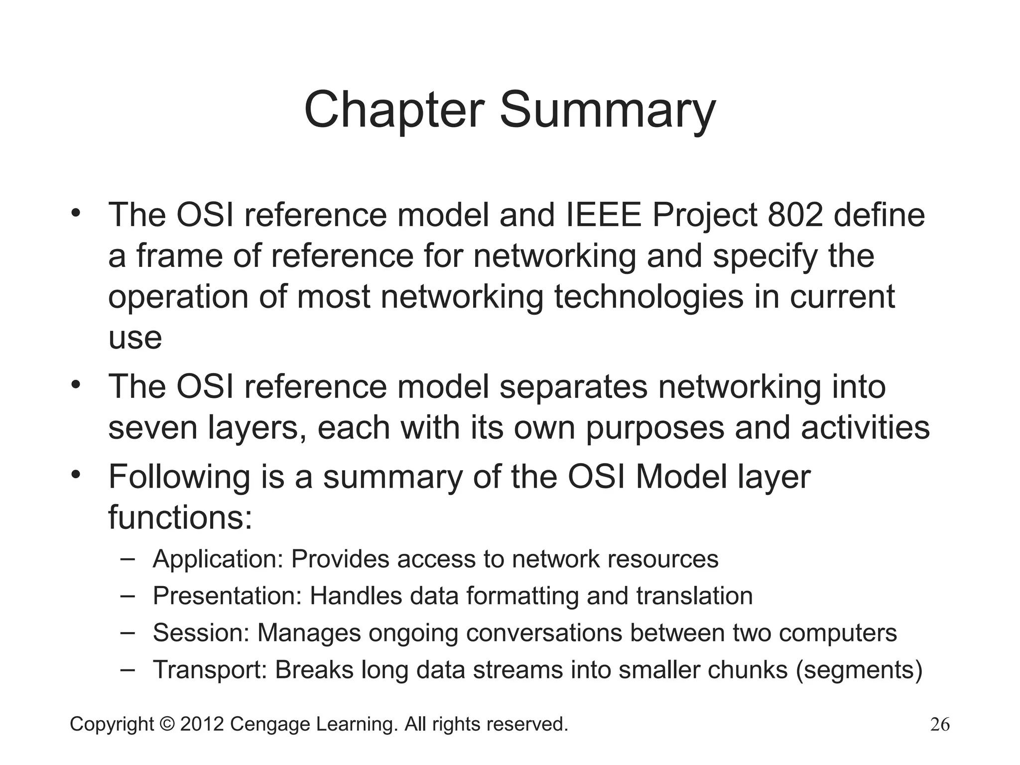 Copyright © 2012 Cengage Learning. All rights reserved. 26
Chapter Summary
• The OSI reference model and IEEE Project 802 define
a frame of reference for networking and specify the
operation of most networking technologies in current
use
• The OSI reference model separates networking into
seven layers, each with its own purposes and activities
• Following is a summary of the OSI Model layer
functions:
– Application: Provides access to network resources
– Presentation: Handles data formatting and translation
– Session: Manages ongoing conversations between two computers
– Transport: Breaks long data streams into smaller chunks (segments)
 