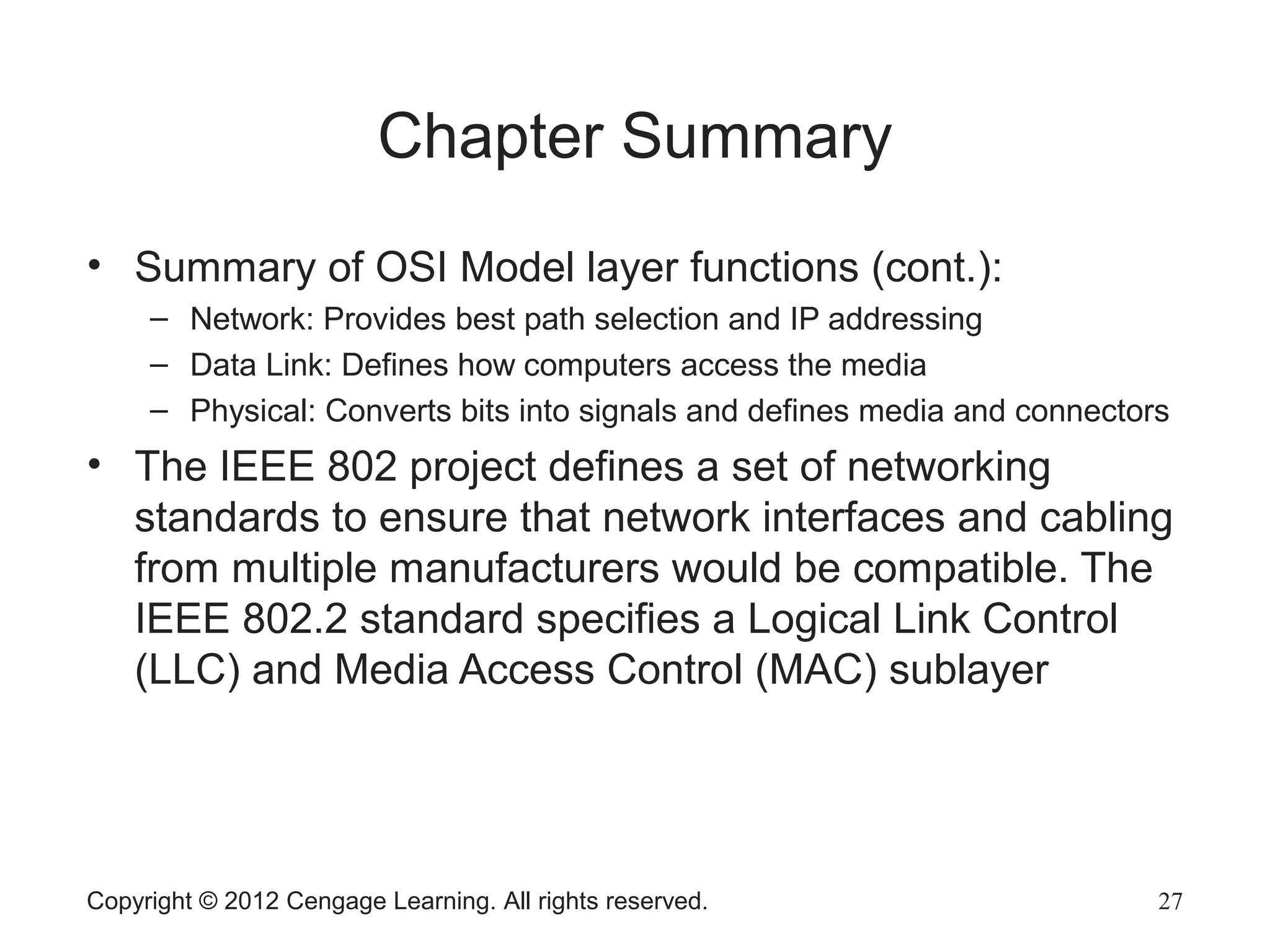 Copyright © 2012 Cengage Learning. All rights reserved. 27
Chapter Summary
• Summary of OSI Model layer functions (cont.):
– Network: Provides best path selection and IP addressing
– Data Link: Defines how computers access the media
– Physical: Converts bits into signals and defines media and connectors
• The IEEE 802 project defines a set of networking
standards to ensure that network interfaces and cabling
from multiple manufacturers would be compatible. The
IEEE 802.2 standard specifies a Logical Link Control
(LLC) and Media Access Control (MAC) sublayer
 