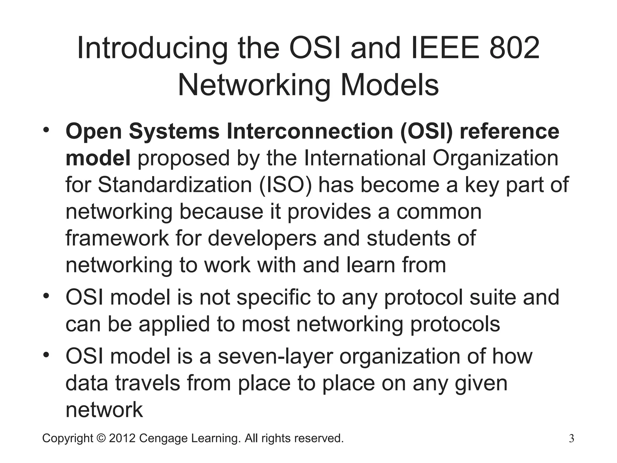 Copyright © 2012 Cengage Learning. All rights reserved. 3
Introducing the OSI and IEEE 802
Networking Models
• Open Systems Interconnection (OSI) reference
model proposed by the International Organization
for Standardization (ISO) has become a key part of
networking because it provides a common
framework for developers and students of
networking to work with and learn from
• OSI model is not specific to any protocol suite and
can be applied to most networking protocols
• OSI model is a seven-layer organization of how
data travels from place to place on any given
network
 