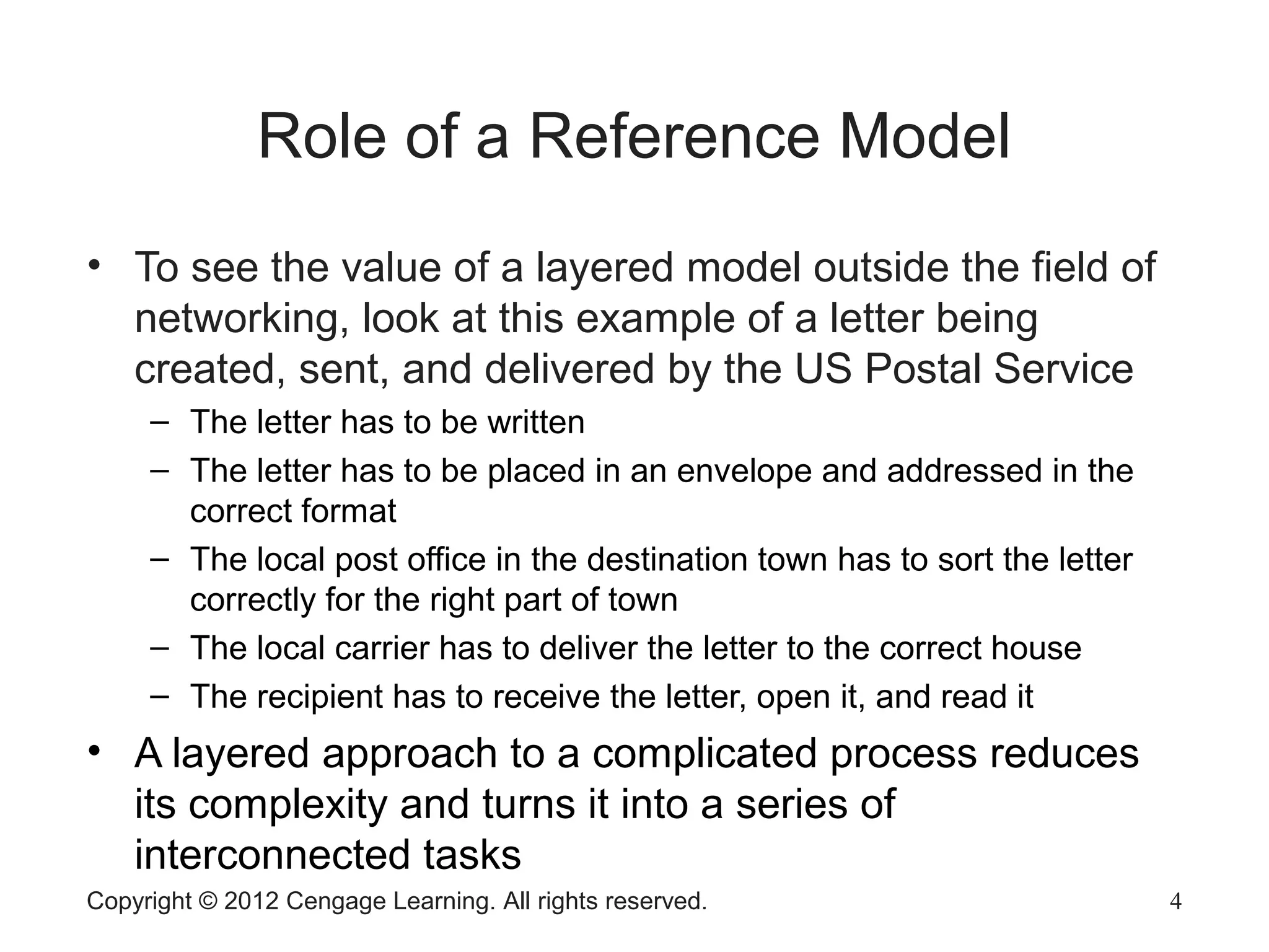 Copyright © 2012 Cengage Learning. All rights reserved. 4
Role of a Reference Model
• To see the value of a layered model outside the field of
networking, look at this example of a letter being
created, sent, and delivered by the US Postal Service
– The letter has to be written
– The letter has to be placed in an envelope and addressed in the
correct format
– The local post office in the destination town has to sort the letter
correctly for the right part of town
– The local carrier has to deliver the letter to the correct house
– The recipient has to receive the letter, open it, and read it
• A layered approach to a complicated process reduces
its complexity and turns it into a series of
interconnected tasks
 