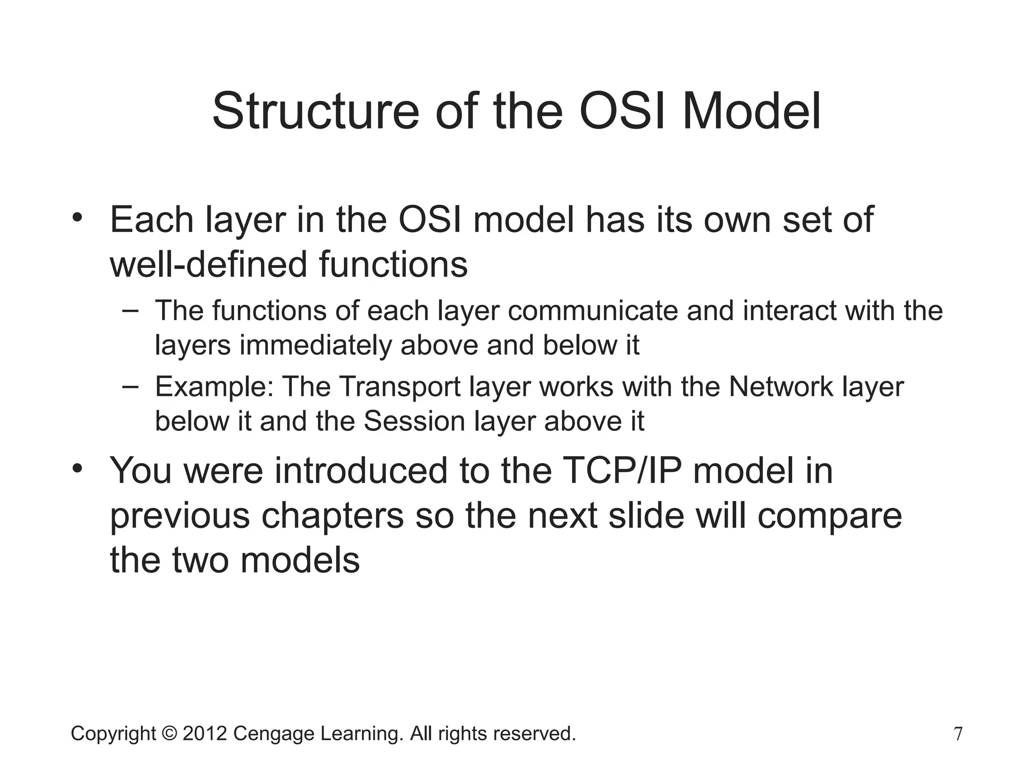 Copyright © 2012 Cengage Learning. All rights reserved. 7
Structure of the OSI Model
• Each layer in the OSI model has its own set of
well-defined functions
– The functions of each layer communicate and interact with the
layers immediately above and below it
– Example: The Transport layer works with the Network layer
below it and the Session layer above it
• You were introduced to the TCP/IP model in
previous chapters so the next slide will compare
the two models
 