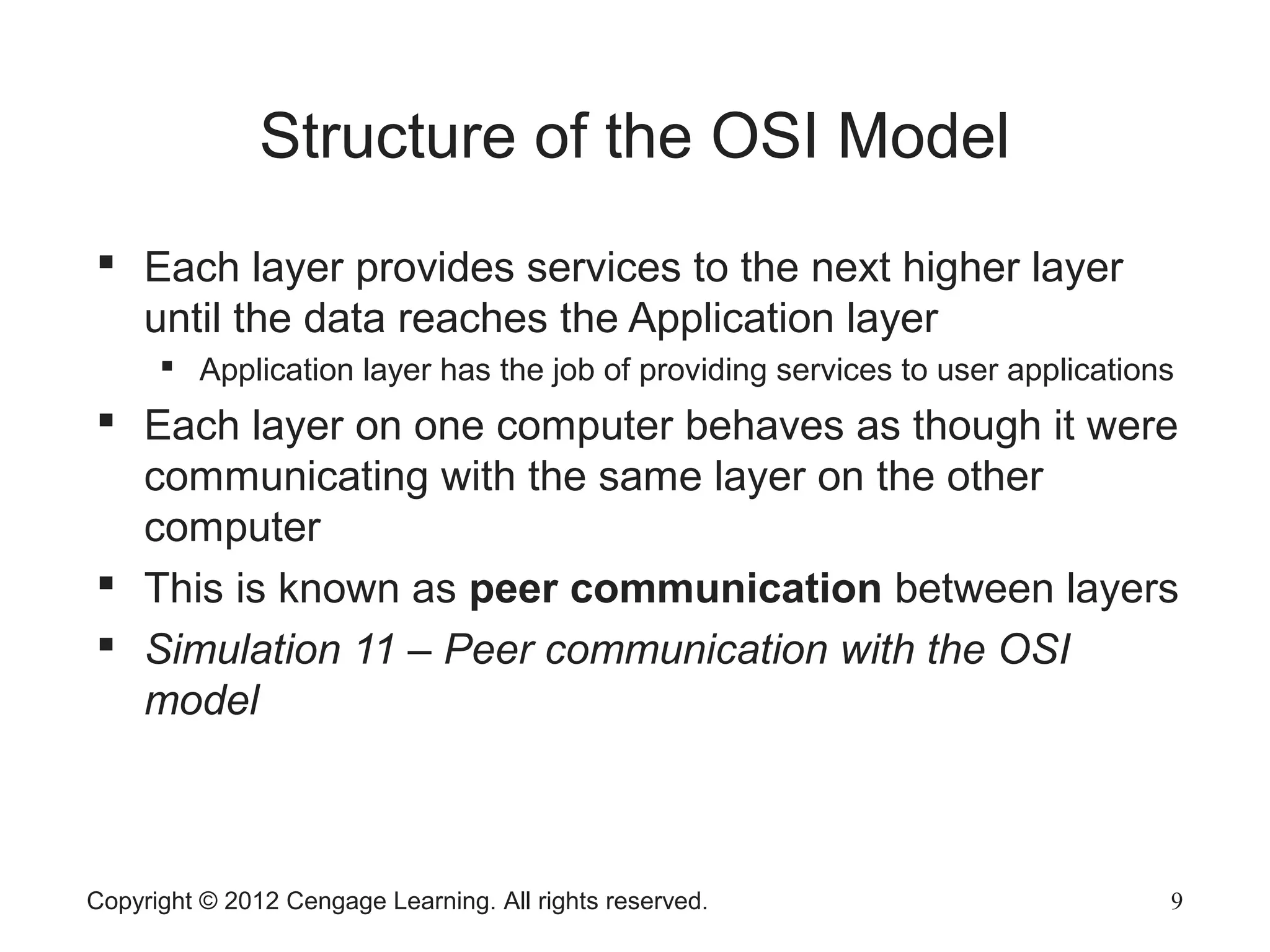 Copyright © 2012 Cengage Learning. All rights reserved. 9
Structure of the OSI Model
 Each layer provides services to the next higher layer
until the data reaches the Application layer
 Application layer has the job of providing services to user applications
 Each layer on one computer behaves as though it were
communicating with the same layer on the other
computer
 This is known as peer communication between layers
 Simulation 11 – Peer communication with the OSI
model
 