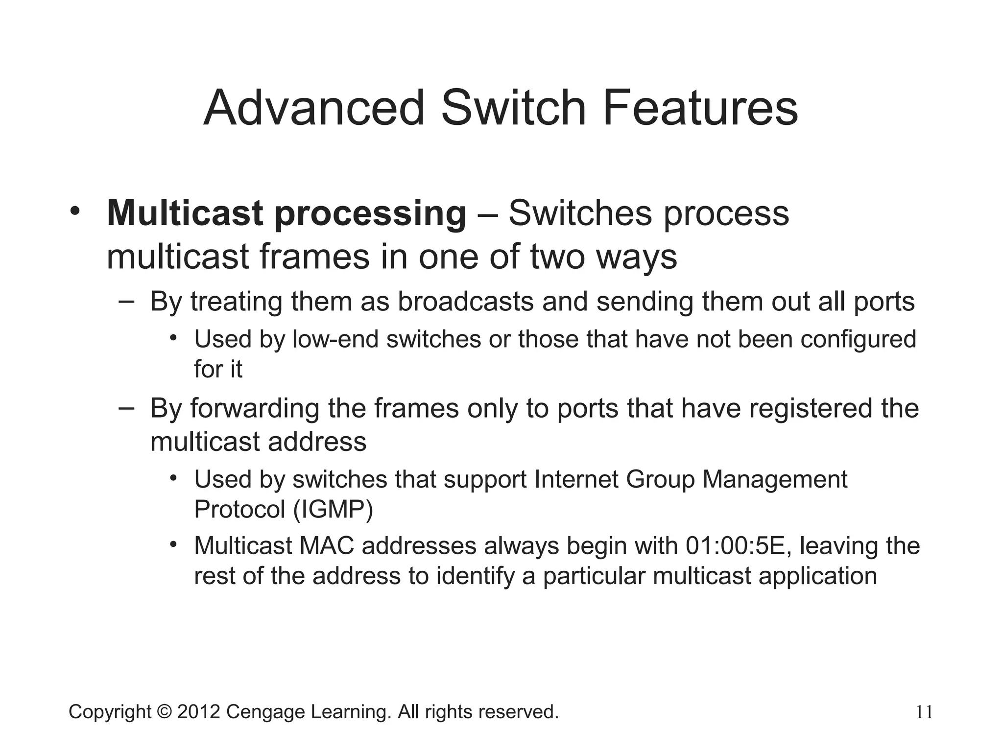 Copyright © 2012 Cengage Learning. All rights reserved. 11
Advanced Switch Features
• Multicast processing – Switches process
multicast frames in one of two ways
– By treating them as broadcasts and sending them out all ports
• Used by low-end switches or those that have not been configured
for it
– By forwarding the frames only to ports that have registered the
multicast address
• Used by switches that support Internet Group Management
Protocol (IGMP)
• Multicast MAC addresses always begin with 01:00:5E, leaving the
rest of the address to identify a particular multicast application
 