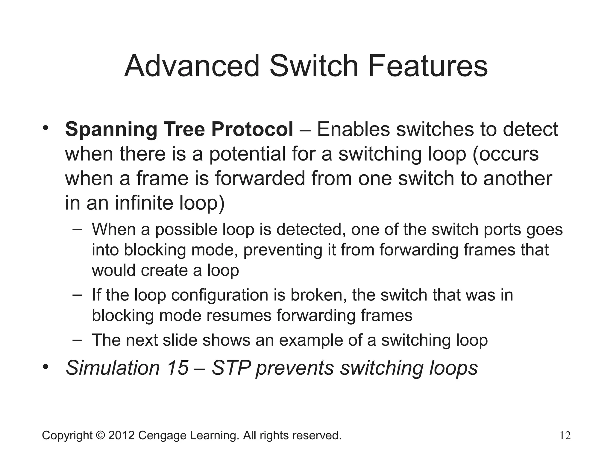 Copyright © 2012 Cengage Learning. All rights reserved. 12
Advanced Switch Features
• Spanning Tree Protocol – Enables switches to detect
when there is a potential for a switching loop (occurs
when a frame is forwarded from one switch to another
in an infinite loop)
– When a possible loop is detected, one of the switch ports goes
into blocking mode, preventing it from forwarding frames that
would create a loop
– If the loop configuration is broken, the switch that was in
blocking mode resumes forwarding frames
– The next slide shows an example of a switching loop
• Simulation 15 – STP prevents switching loops
 