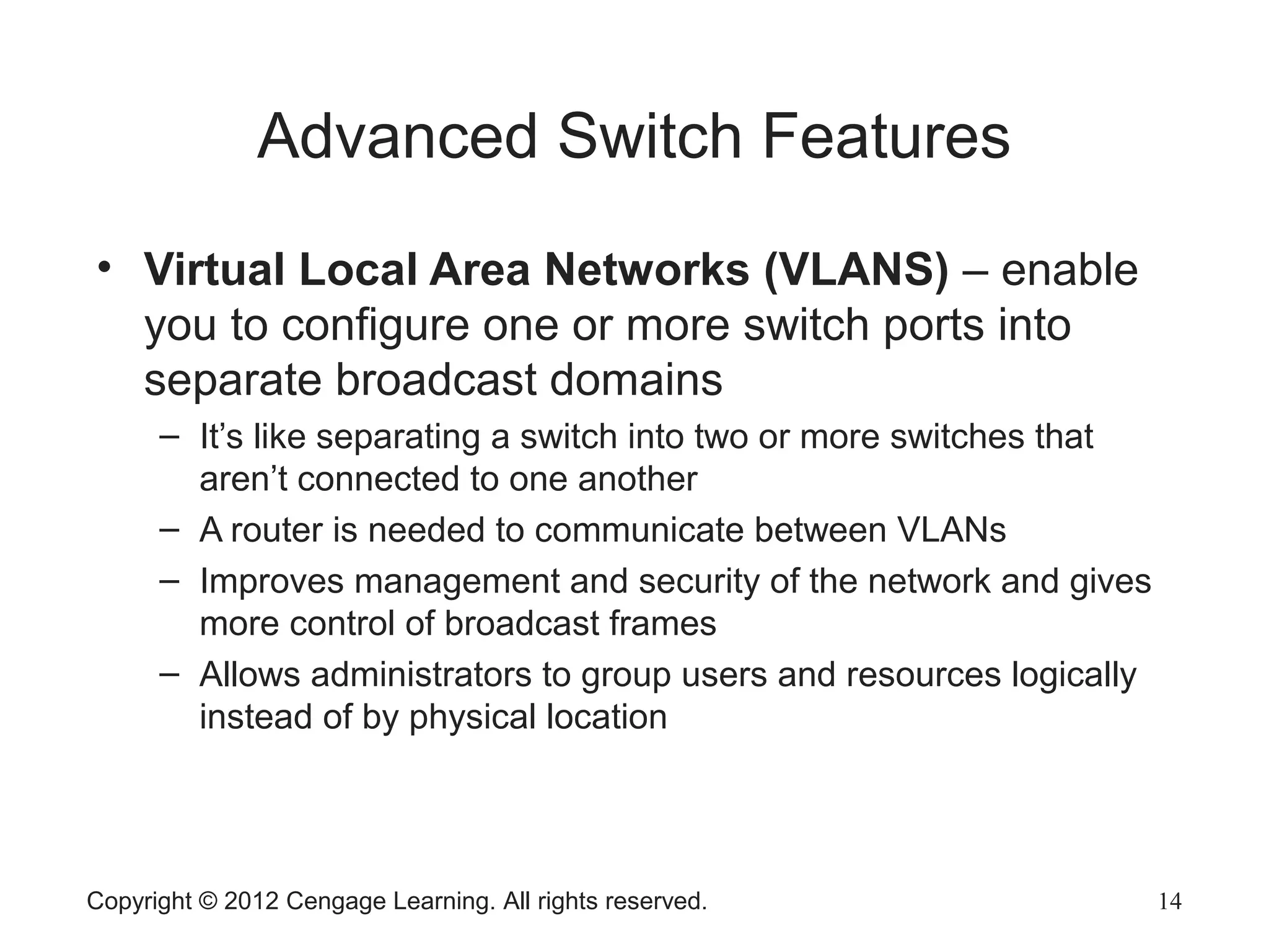 Copyright © 2012 Cengage Learning. All rights reserved. 14
Advanced Switch Features
• Virtual Local Area Networks (VLANS) – enable
you to configure one or more switch ports into
separate broadcast domains
– It’s like separating a switch into two or more switches that
aren’t connected to one another
– A router is needed to communicate between VLANs
– Improves management and security of the network and gives
more control of broadcast frames
– Allows administrators to group users and resources logically
instead of by physical location
 