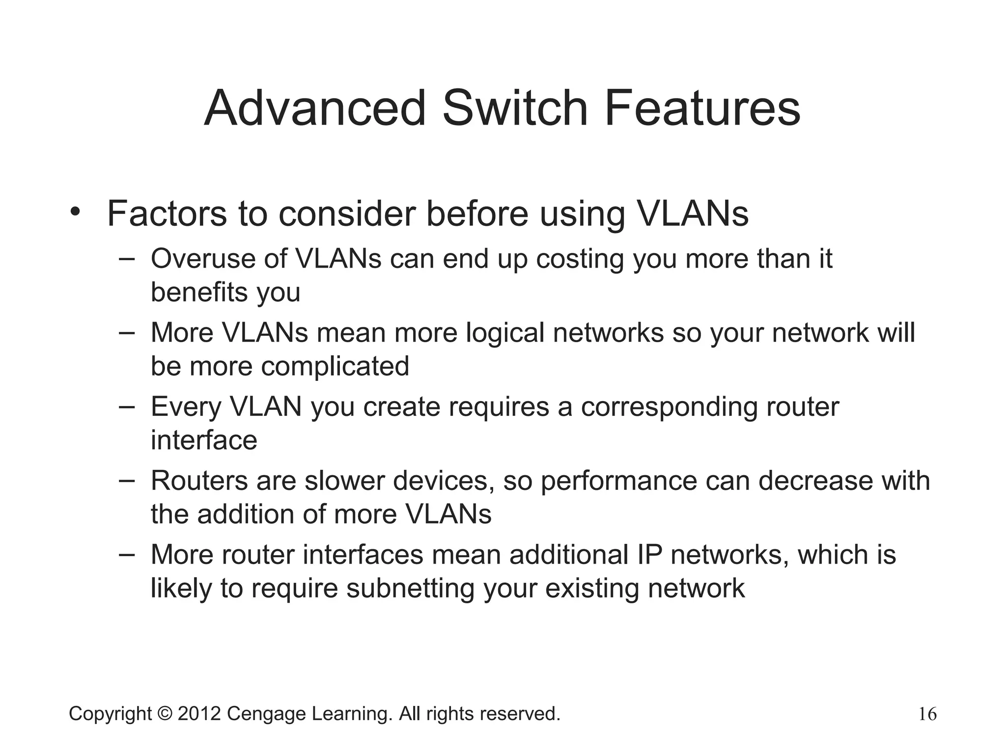Copyright © 2012 Cengage Learning. All rights reserved. 16
Advanced Switch Features
• Factors to consider before using VLANs
– Overuse of VLANs can end up costing you more than it
benefits you
– More VLANs mean more logical networks so your network will
be more complicated
– Every VLAN you create requires a corresponding router
interface
– Routers are slower devices, so performance can decrease with
the addition of more VLANs
– More router interfaces mean additional IP networks, which is
likely to require subnetting your existing network
 