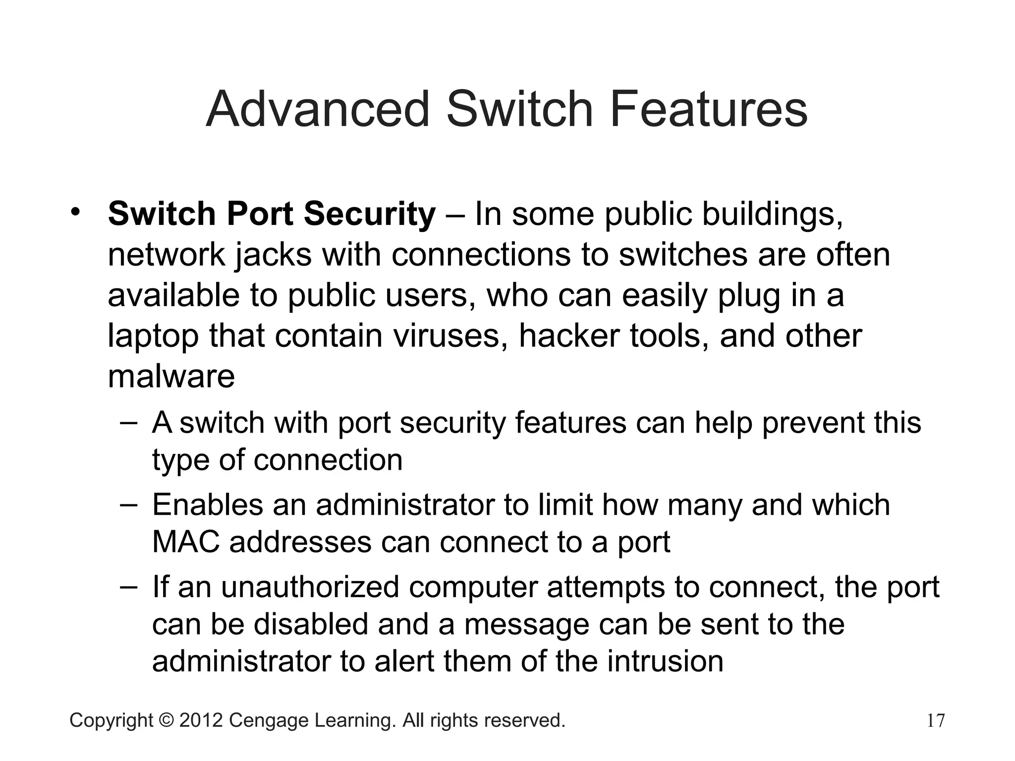 Copyright © 2012 Cengage Learning. All rights reserved. 17
Advanced Switch Features
• Switch Port Security – In some public buildings,
network jacks with connections to switches are often
available to public users, who can easily plug in a
laptop that contain viruses, hacker tools, and other
malware
– A switch with port security features can help prevent this
type of connection
– Enables an administrator to limit how many and which
MAC addresses can connect to a port
– If an unauthorized computer attempts to connect, the port
can be disabled and a message can be sent to the
administrator to alert them of the intrusion
 