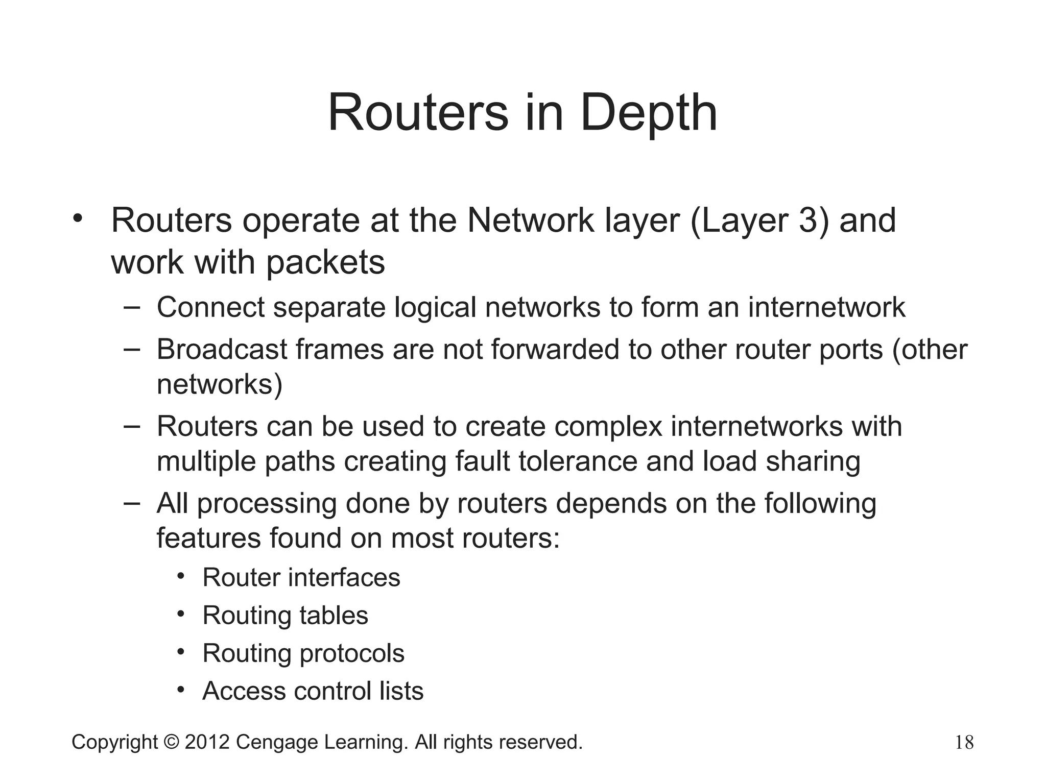Copyright © 2012 Cengage Learning. All rights reserved. 18
Routers in Depth
• Routers operate at the Network layer (Layer 3) and
work with packets
– Connect separate logical networks to form an internetwork
– Broadcast frames are not forwarded to other router ports (other
networks)
– Routers can be used to create complex internetworks with
multiple paths creating fault tolerance and load sharing
– All processing done by routers depends on the following
features found on most routers:
• Router interfaces
• Routing tables
• Routing protocols
• Access control lists
 