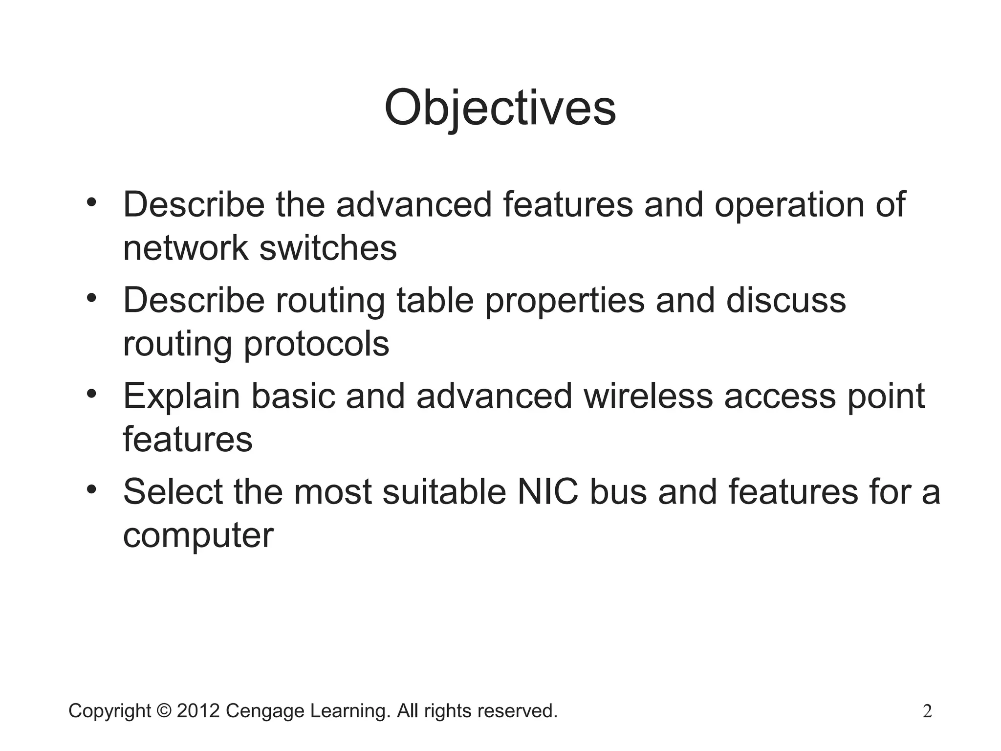 Copyright © 2012 Cengage Learning. All rights reserved. 2
Objectives
2
• Describe the advanced features and operation of
network switches
• Describe routing table properties and discuss
routing protocols
• Explain basic and advanced wireless access point
features
• Select the most suitable NIC bus and features for a
computer
 