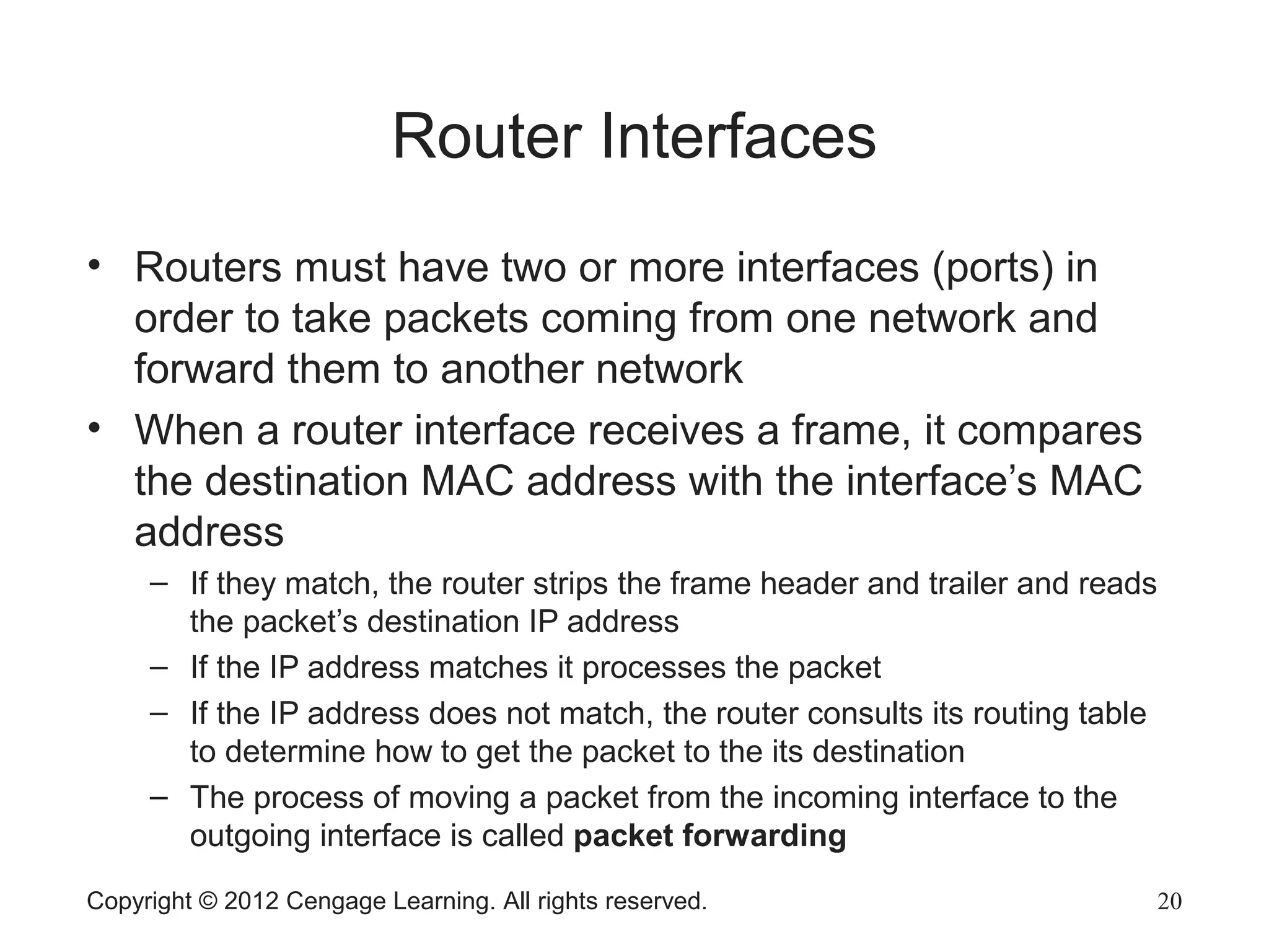 Copyright © 2012 Cengage Learning. All rights reserved. 20
Router Interfaces
• Routers must have two or more interfaces (ports) in
order to take packets coming from one network and
forward them to another network
• When a router interface receives a frame, it compares
the destination MAC address with the interface’s MAC
address
– If they match, the router strips the frame header and trailer and reads
the packet’s destination IP address
– If the IP address matches it processes the packet
– If the IP address does not match, the router consults its routing table
to determine how to get the packet to the its destination
– The process of moving a packet from the incoming interface to the
outgoing interface is called packet forwarding
 