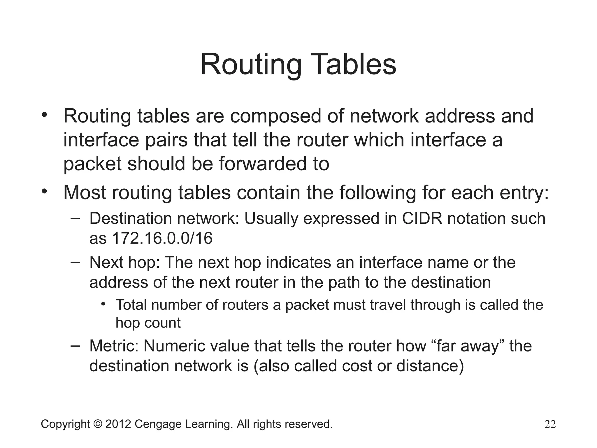 Routing Tables
• Routing tables are composed of network address and
interface pairs that tell the router which interface a
packet should be forwarded to
• Most routing tables contain the following for each entry:
– Destination network: Usually expressed in CIDR notation such
as 172.16.0.0/16
– Next hop: The next hop indicates an interface name or the
address of the next router in the path to the destination
• Total number of routers a packet must travel through is called the
hop count
– Metric: Numeric value that tells the router how “far away” the
destination network is (also called cost or distance)
Copyright © 2012 Cengage Learning. All rights reserved. 22
 