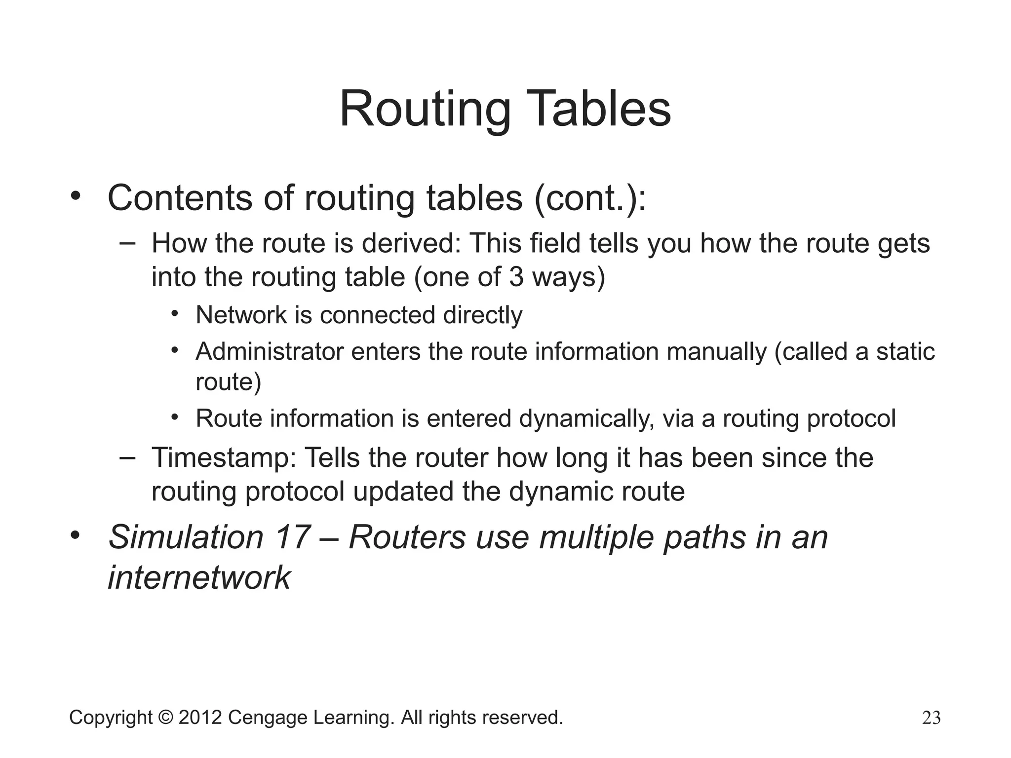 Routing Tables
• Contents of routing tables (cont.):
– How the route is derived: This field tells you how the route gets
into the routing table (one of 3 ways)
• Network is connected directly
• Administrator enters the route information manually (called a static
route)
• Route information is entered dynamically, via a routing protocol
– Timestamp: Tells the router how long it has been since the
routing protocol updated the dynamic route
• Simulation 17 – Routers use multiple paths in an
internetwork
Copyright © 2012 Cengage Learning. All rights reserved. 23
 